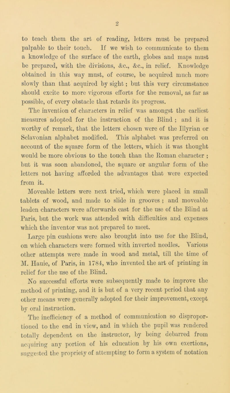 to teach them the art of reading, letters must be prepared palpable to their touch. If we wish to communicate to them a knowledge of the surface of the earth, globes and maps must be prepared, with the divisions, &c., &c., in relief. Knowledge obtained in this way must, of course, be acquired much more slowly than that acquired by sight; but this very circumstance should excite to more vigorous efforts for the removal, as far as possible, of every obstacle that retards its progress. The invention of characters in relief was amongst the earliest measures adopted for the instruction of the Blind ; and it is worthy of remark, that the letters chosen were of the Illyrian or Sclavonian alphabet modified. This alphabet was preferred on account of the square form of the letters, which it was thought would be more obvious to the touch than the Homan character ; but it was soon abandoned, the square or angular form of the letters not having afforded the advantages that were expected from it. Moveable letters were next tried, which were placed in small tablets of wood, and made to slide in grooves ; and moveable leaden characters were afterwards cast for the use of the Blind at Paris, but the work was attended with difficulties and expenses which the inventor was not prepared to meet. Large pin cushions were also brought into use for the Blind, on which characters were formed with inverted needles. Various other attempts were made in wood and metal, till the time of M. Hauie, of Paris, in 1784, who invented the art of printing in relief for the use of the Blind. No successful efforts were subsequently made to improve the method of printing, and it is but of a very recent period that any other means were generally adopted for their improvement, except by oral instruction. The inefficiency of a method of communication so dispropor- tion to the end in view, and in which the pupil was rendered totally dependent on the instructor, by being debarred from acquiring any portion of his education by his own exertions, suggested the propriety of attempting to form a system of notation