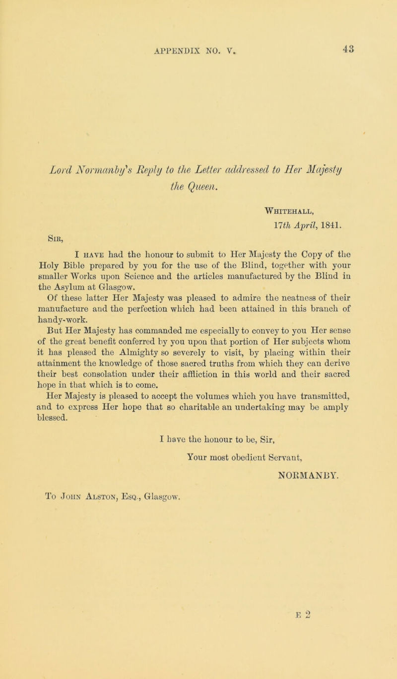 Lord Normanby's Reply to the Letter addressed to Her Majesty the Queen. Whitehall, \lth April, 1841. Sib, I have had the honour to submit to Her Majesty the Copy of the Holy Bible prepared by you for the use of the Blind, together with your smaller Works upon Science and the articles manufactured by the Blind in the Asylum at Glasgow. Of these latter Her Majesty was pleased to admire the neatness of their manufacture and the perfection which had been attained in this branch of handy-work. But Her Majesty has commanded me especially to convey to you Her sense of the great benefit conferred by you upon that portion of Her subjects whom it has pleased the Almighty so severely to visit, by placing within their attainment the knowledge of those sacred truths from which they can derive their best consolation under their affliction in this world and their sacred hope in that which is to come. Her Majesty is pleased to accept the volumes which you have transmitted, and to express Her hope that so charitable an undertaking may be amply blessed. I have the honour to be, Sir, Your most obedient Servant, NORMANBY.
