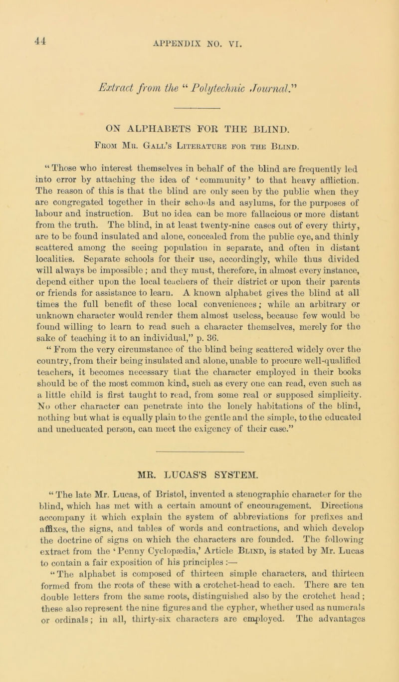 Extract from the “ Polytechnic Journal ON ALPHABETS FOR THE BLIND. From Mr. Gall’s Literature for the Blind. “ Those who interest themselves in behalf of the blind are frequently led into error by attaching the idea of ‘community’ to that heavy affliction. The reason of this is that the blind are only seen by the public when they are congregated together in their schools and asylums, for the purposes of labour and instruction. But no idea can be more fallacious or more distant from the truth. The blind, in at least twenty-nine cases out of every thirty, are to be found insulated and alone, concealed from the public eye, and thinly scattered among the seeing population in separate, and often in distant localities. Separate schools for their use, accordingly, while thus divided will always be impossible ; and they must, therefore, in almost every instance, depend either upon the local teachers of their district or upon their parents or friends for assistance to learn. A known alphabet gives the blind at all times the full benefit of these local conveniences; while an arbitrary or unknown character would render them almost useless, because few would bo found willing to learn to read such a character themselves, merely for the sake of teaching it to an individual,” p. 3G. “ From the very circumstance of the blind being scattered widely over the country, from their being insulated and alone, unable to procure well-qualified teachers, it becomes necessary that the character employed in their books should be of the most common kind, such as every one can read, even such as a little child is first taught to read, from some real or supposed simplicity. No other character can penetrate into the lonely habitations of the blind, nothing hut what is equally plain to the gentle and the simple, to the educated and uneducated person, can meet the exigency of their case.” MR. LUCAS’S SYSTEM. “ The late Mr. Lucas, of Bristol, invented a stenographic character for the blind, which has met with a certain amount of encouragement. Directions accompany it which explain the system of abbreviations for prefixes and affixes, the signs, and tables of words and contractions, and which develop the doctrine of signs on which the characters are founded. The following extract from the ‘ Penny Cyclop,-edia,’ Article Blind, is stated by Mr. Lucas to contain a fair exposition of his principles :— “ The alphabet is composed of thirteen simple characters, and thirteen formed from the roots of these with a crotcliet-head to each. There are ten double letters from the same roots, distinguished also by the crotchet head; these also represent the nine figures and the cypher, whether used as numerals or ordinals; in all, thirty-six characters are employed. The advantages