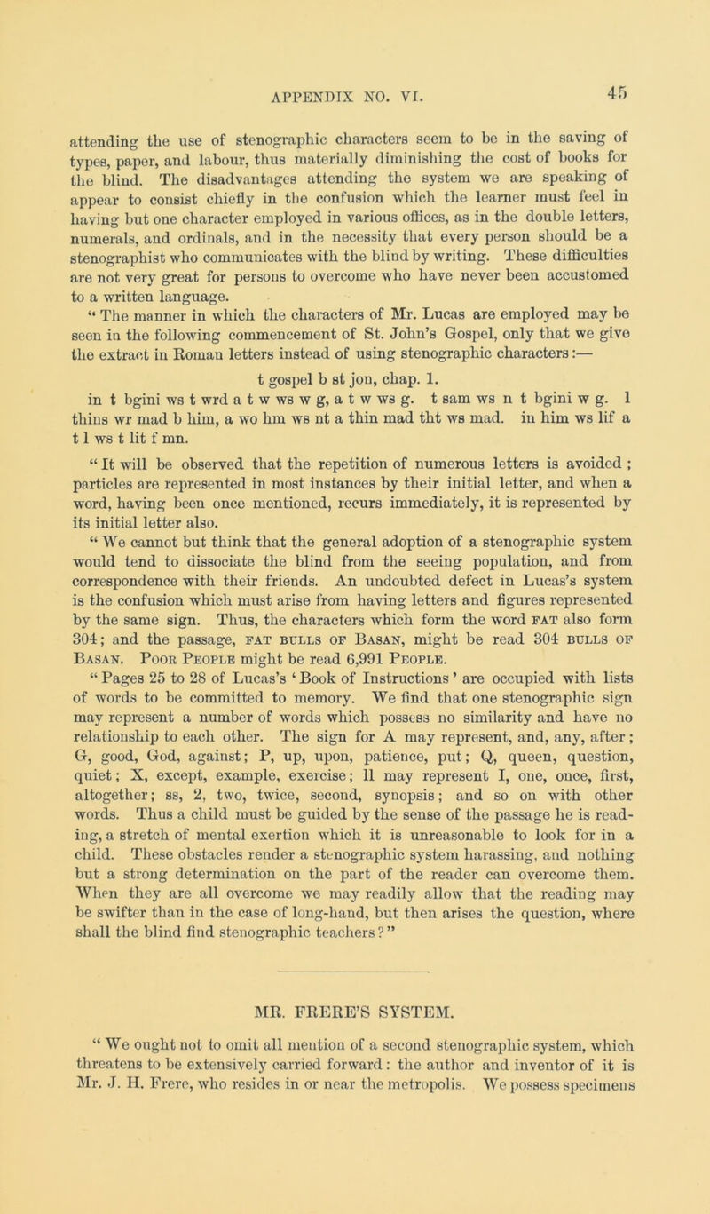 attending the use of stenographic characters seem to be in the saving of types, paper, and labour, thus materially diminishing the cost of books for the blind. The disadvantages attending the system we are speaking of appear to consist chiefly in the confusion which the learner must feel in having but one character employed in various offices, as in the double letters, numerals, and ordinals, and in the necessity that every person should be a stenographist who communicates with the blind by writing. These difficulties are not very great for persons to overcome who have never been accustomed to a written language. “ The manner in which the characters of Mr. Lucas are employed may be seen in the following commencement of St. John’s Gospel, only that we give the extract in Roman letters instead of using stenographic characters:— t gospel b st jon, chap. 1. in t bgini ws t wrd a t w ws w g, a t w ws g. t sam ws n t bgini w g. 1 thins wr mad b him, a wo hm ws nt a thin mad tht ws mad. in him ws lif a 11 ws t lit f mn. “ It will be observed that the repetition of numerous letters is avoided ; particles are represented in most instances by their initial letter, and when a word, having been once mentioned, recurs immediately, it is represented by its initial letter also. “We cannot but think that the general adoption of a stenographic system would tend to dissociate the blind from the seeing population, and from correspondence with their friends. An undoubted defect in Lucas’s system is the confusion which must arise from having letters and figures represented by the same sign. Thus, the characters which form the word fat also form 304; and the passage, fat bulls of Basan, might be read 304 bulls of Basan. Poor People might be read 6,991 People. “ Pages 25 to 28 of Lucas’s ‘ Book of Instructions ’ are occupied with lists of words to be committed to memory. We find that one stenographic sign may represent a number of words which possess no similarity and have no relationship to each other. The sign for A may represent, and, any, after; G, good, God, against; P, up, upon, patience, put; Q, queen, question, quiet; X, except, example, exercise; 11 may represent I, one, once, first, altogether; ss, 2, two, twice, second, synopsis; and so on with other words. Thus a child must be guided by the sense of the passage he is read- ing, a stretch of mental exertion which it is unreasonable to look for in a child. These obstacles render a stenographic system harassing, and nothing but a strong determination on the part of the reader can overcome them. When they are all overcome we may readily allow that the reading may be swifter than in the case of long-hand, but then arises the question, where shall the blind find stenographic teachers?” MR. FRERE’S SYSTEM. “We ought not to omit all mention of a second stenographic system, which threatens to be extensively carried forward : the author and inventor of it is Mr. J. II. Frere, who resides in or near the metropolis. We possess specimens