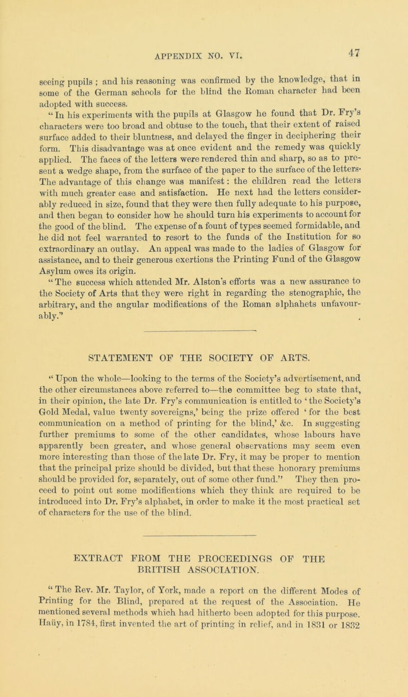 seeing pupils ; and his reasoning was confirmed by the knowledge, that in some of the German schools for the blind the Roman, character had been adopted with success. “ In his experiments with the pupils at Glasgow he found that Dr. Fry s characters were too broad and obtuse to the touch, that their extent of raised surface added to their bluntness, and delayed the finger in deciphering their form. This disadvantage was at once evident and the remedy was quickly applied. The faces of the letters were rendered thin and sharp, so as to pre- sent a wedge shape, from the surface of the paper to the surface of the letters* The advantage of this change was manifest: the children read the letters with much greater ease and satisfaction. He next had the letters consider- ably reduced in size, found that they were then fully adequate to his purpose, and then began to consider how he should turn his experiments to account for the good of the blind. The expense of a fount of types seemed formidable, and he did not feel warranted to resort to the funds of the Institution for so extraordinary an outlay. An appeal was made to the ladies of Glasgow for assistance, and to their generous exertions the Printing Fund of the Glasgow Asylum owes its origin. “ The success which attended Mr. Alston’s efforts was a new assurance to the Society of Arts that they were right in regarding the stenographic, the arbitrary, and the angular modifications of the Roman alphabets unfavour- ably.” STATEMENT OF THE SOCIETY OF ARTS. “ Upon the whole—looking to the terms of the Society’s advertisement, and the other circumstances above referred to—the committee beg to state that, in their opinion, the late Dr. Fry’s communication is entitled to ‘ the Society’s Gold Medal, value twenty sovereigns,’ being the prize offered ‘ for the best communication on a method of printing for the blind,’ &c. In suggesting further premiums to some of the other candidates, whose labours have apparently been greater, and whose general observations may seem even more interesting than those of the late Dr. Fry, it may be proper to mention that the principal prize should be divided, but that these honorary premiums should be provided for, separately, out of some other fund.” They then pro- ceed to point out some modifications which they think are required to be introduced into Dr. Fry’s alphabet, in order to make it the most practical set of characters for the use of the blind. EXTRACT FROM THE PROCEEDINGS OF THE BRITISH ASSOCIATION. “ The Rev. Mr. Taylor, of York, made a report on the different Modes of Printing for the Blind, prepared at the request of the Association. He mentioned several methods which had hitherto been adopted for this purpose. Haiiy, in 1784, first invented the art of printing in relief, and in 1881 or 1882