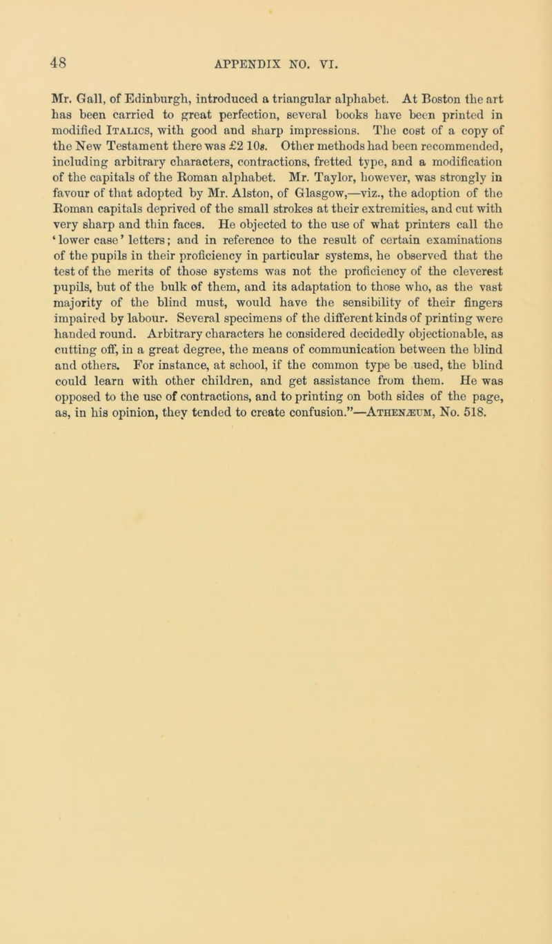 Mr. Gall, of Edinburgh, introduced a triangular alphabet. At Boston the art has been carried to great perfection, several books have been printed in modified Italics, with good and sharp impressions. The cost of a copy of the New Testament there was £2 10s. Other methods had been recommended, including arbitrary characters, contractions, fretted type, and a modification of the capitals of the Roman alphabet. Mr. Taylor, however, was strongly in favour of that adopted by Mr. Alston, of Glasgow,—viz., the adoption of the Roman capitals deprived of the small strokes at their extremities, and cut with very sharp and thin faces. He objected to the use of what printers call the ‘ lower case ’ letters; and in reference to the result of certain examinations of the pupils in their proficiency in particular systems, he observed that the test of the merits of those systems was not the proficiency of the cleverest pupils, but of the bulk of them, and its adaptation to those who, as the vast majority of the blind must, would have the sensibility of their fingers impaired by labour. Several specimens of the different kinds of printing were handed round. Arbitrary characters he considered decidedly objectionable, as cutting off, in a great degree, the means of communication between the blind and others. For instance, at school, if the common type be used, the blind could learn with other children, and get assistance from them. He was opposed to the use of contractions, and to printing on both sides of the page, as, in his opinion, they tended to create confusion.”—Athen2EUM, No. 518.