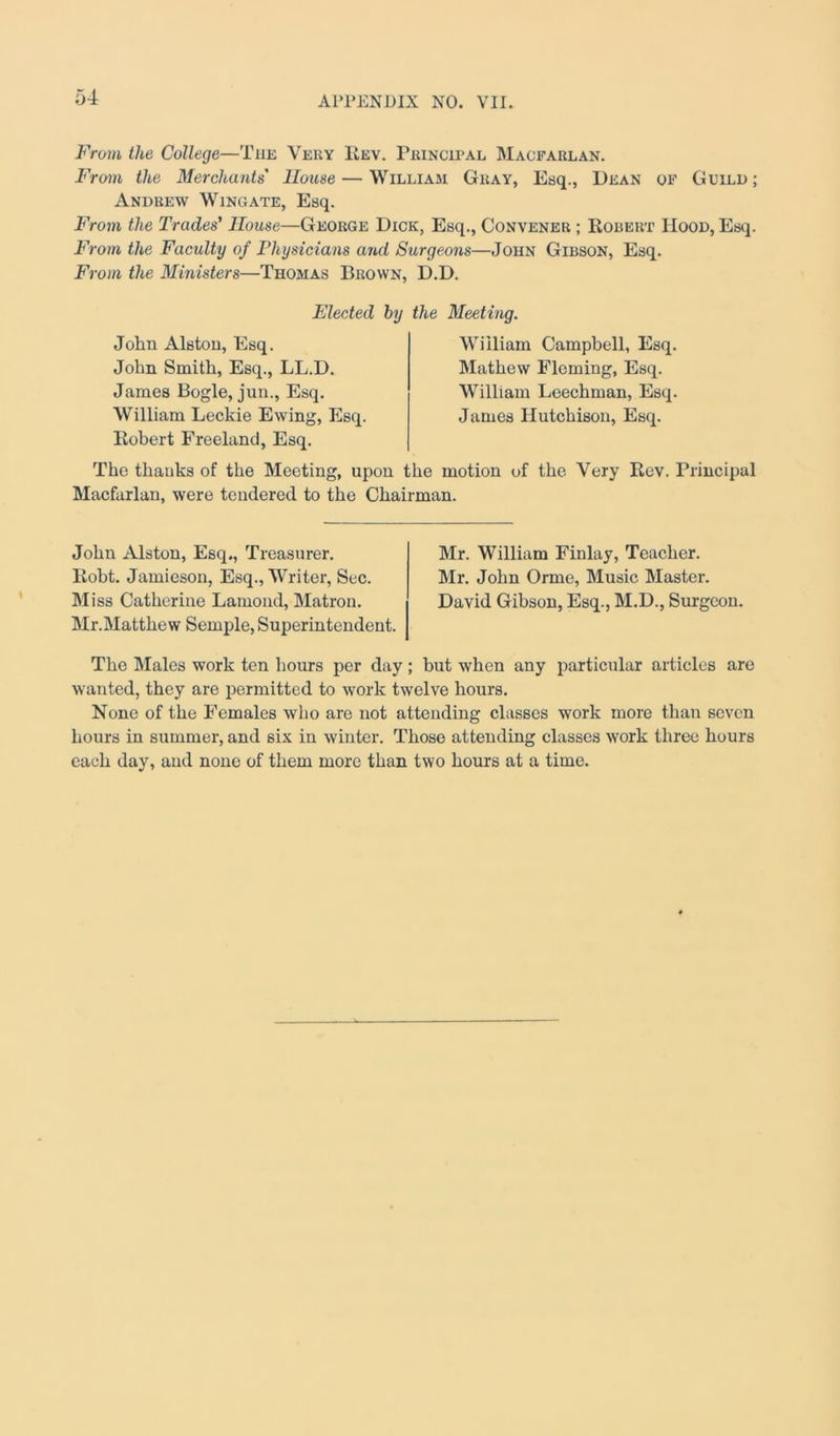 From the College—The Very Rev. Principal Macfarlan. From the Merchants House — William Gray, Esq., Dean of Guild ; Andrew Wingate, Esq. From the Trades' House—George Dick, Esq., Convener ; Robert Hood, Esq. From the Faculty of Physicians and Surgeons—John Gibson, Esq. From the Ministers—Thomas Brown, D.D. John Alston, Esq. John Smith, Esq., LL.D. James Bogle, jun., Esq. William Leckie Ewing, Esq Elected by the Meeting. William Campbell, Esq. Mathew Fleming, Esq. William Leechman, Esq. James Hutchison, Esq. Robert Freeland, Esq. The thanks of the Meeting, upon the motion of the Very Rev. Principal Macfarlan, were tendered to the Chairman. John Alston, Esq., Treasurer. Robt. Jamieson, Esq., Writer, Sec. Miss Catherine Lamond, Matron. Mr.Matthew Semple, Superintendent. Mr. William Finlay, Teacher. Mr. John Orme, Music Master. David Gibson, Esq., M.D., Surgeon. The Males work ten hours per day ; but when any particular articles are wanted, they are permitted to work twelve hours. None of the Females who are not attending classes work more than seven hours in summer, and six in winter. Those attending classes work three hours each day, and none of them more than two hours at a time.