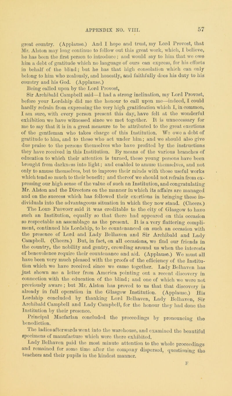 great country. (Applause.) And I hope and trust, my Lord Provost, that Mr. Alston may long continue to follow out this great work, which, I believe, he has been the first person to introduce; and would say to him that we owe him a debt of gratitude which no language of ours can express, for his efforts in behalf of the blind; but he has that high consolation which can only belong to him who zealously, and honestly, and faithfully does his duty to his couutry aud his God. (Applause.) Being called upon by the Lord Provost, Sir Archibald Campbell said—I had a strong inclination, my Lord Provost, before your Lordship did me the honour to call upon me—indeed, I could hardly refrain from expressing the very high gratification which I, in common, I am sure, with every person present this day, have felt at the wonderful exhibition we have witnessed since we met together. It is unnecessary for me to say that it is in a great measure to be attributed to the great exertions of the gentleman who takes charge of this Institution. We owe a debt of gratitude to him, and to those who act under him; and we should also give due praise to the persons themselves who have profited by the instructions they have received in this Institution. By means of the various branches of education to which their attention is turned, these young persons have been brought from darkness into light; and enabled to amuse themselves, and not only to amuse themselves, but to improve their minds with those useful works which tend so much to their benefit; and thereof we should not refrain from ex- pressing our high sense of the value of such an Institution, and congratulating Mr. Alston and the Directors on the manner in which its affairs are managed and on the success which has followed their exertions in bringing these in- dividuals into the advantageous situation in which they now stand. (Cheers.) The Lord Provost said it was creditable to the city of Glasgow to have such an Institution, equally so that there had appeared on this occasion so respectable an assemblage as the present. It is a very flattering compli- ment, continued his Lordship, to be countenanced on such an occasion with the presence of Lord and Lady Belhaven and Sir Archibald and Lady Campbell. (Cheers.) But, in fact, on all occasions, we find our friends in the country, the nobility and gentry, crowding around us when the interests of benevolence require their countenance and aid. (Applause.) We must all have been very much pleased with the proofs of the efficiency of the Institu- tion which we have received since we came together. Lady Belhaven has just shown me a letter from America pointing out a recent discovery in connection with the education of the blind; and one of which wc were not previously aware ; but Mr. Alston has proved to us that that discovery is already in full operation in the Glasgow Institution. (Applause.) His Lordship concluded by thanking Lord Belhaven, Lady Belhaven, Sir Archibald Campbell and Lady Campbell, for the honour they had done the Institution by their presence. Principal Macfarlan concluded the proceedings by pronouncing the benediction. The ladies afterwards went into the warehouse, and examined the beautiful specimens of manufacture which were there exhibited. Lady Belhaven paid the most minute attention to the whole proceedings and remained for some time after the company dispersed, questioning the teachers and their pupils in the kindest manner. E