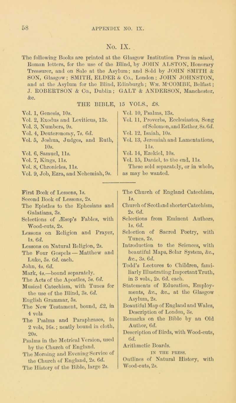 NO. IX. . The following Books are printed at the Glasgow Institution Press in raised, Roman letters, for the use of the Blind, by JOHN ALSTON, Honorary Treasurer, and on Sale at the Asylum; and Sold by JOHN SMITH & SON, Glasgow ; SMITH, ELDER and at the Asylum for the Blind, J. ROBERTSON & Co., Dublin; &c. THE BIBLE, Yol. 1, Genesis, 10s. Yol. 2, Exodus and Leviticus, 13s. Vol. 3, Numbers, 9s. Yol. 4, Deuteronomy, 7s. GcZ. Vol. 5, Joshua, Judges, and Ruth, 10s. Vol. 6, Samuel, 11s. Vol. 7, Kings, 11s. Vol. 8, Chronicles, 11s. Vol. 9, Job, Ezra, and Nehemiah, 9s. & Co., London; JOHN JOHNSTON, Edinburgh ; Wm. M'COMBE, Belfast ; GALT & ANDERSON, Manchester, 15 VOLS., £8. Vol. 10, Psalms, 13s. Vol. 11, Proverbs, Ecclesiastes, Song of Solonn m, and Esther, 8s. CcZ. Vol. 12, Isaiah, 10s. Vol. 13, Jeremiah and Lamentations, 11s. Vol. 14, Ezekiel, 10s. Vol. 15, Daniel, to the end, 11s. These sold separately, or in whole, as may be wanted. First Book of Lessons, Is. Second Book of Lessons, 2s. The Epistles to the Ephesians and Galatians, 3s. Selections of iEsop’s Fables, with Wood-cuts, 2s. Lessons on Religion and Prayer, Is. Gd. Lessons on Natural Religion, 2s. The Four Gospels — Matthew and Luke, 5s. GcZ. each. John, 4s. GcZ. Mark, 4s.—bound separately. The Acts of the Apostles, 5s. Gd. Musical Catechism, with Tunes for the use of the Blind, 3s. Gd. English Grammar, 5s. The New Testament, bound, £2, in 4 vols The Psalm3 and Paraphrases, in 2 vols, lGs.; neatly bound in cloth, 20s. Psalms in the Metrical Version, used by the Church of England. The Morning and Evening Service of the Church of England, 2s. Gd. The History of the Bible, large 2s. The Church of England Catechism, Is. Church of Scotland shorter Catechism, 2s. Gd. Selections from Eminent Authors, Is. GcZ. Selection of Sacred Poetry, with Tunes, 2s. Introduction to the Sciences, witli beautiful Maps, Solar System, &c., &c., 3s. Gd. Todd’s Lectures to Children, fami- liarly Illustrating Important Truth, in 3 vols., 2s. 6cZ. each. Statements of Education, Employ- ments, &c., &c., at the Glasgow Asylum, 2s. Beautiful Map of England and Wales, Description of London, 3s. Remarks on the Bible by an Old Author, GcZ. Description of Birds, with Wood-cuts, Gd. Arithmetic Boards. IN THE PRESS. Outlines of Natural History, with Wood-cuts, 2s.