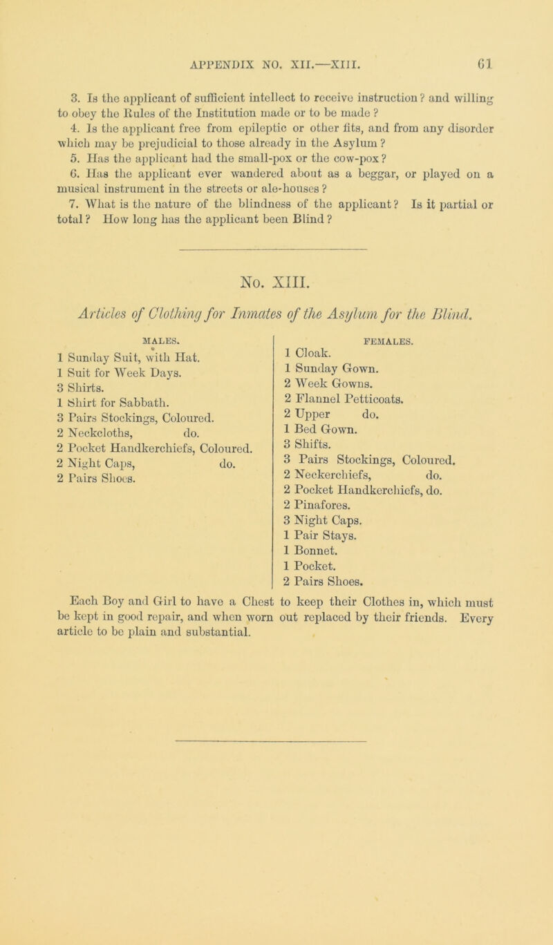 3. Is the applicant of sufficient intellect to receive instruction ? and willing to obey the Rules of the Institution made or to be made ? 4. Is the applicant free from epileptic or other tits, and from any disorder which may be prejudicial to those already in the Asylum ? 5. Has the applicant had the small-pox or the cow-pox ? G. Has the applicant ever wandered about as a beggar, or played on a musical instrument in the streets or ale-houses ? 7. What is the nature of the blindness of the applicant ? Is it partial or total ? How long has the applicant been Blind ? No. XIII. Articles of Clothing for Inmates of the Asylum for the Blind. MALES. 1 Sunday Suit, with Hat. 1 Suit for Week Days. 3 Shirts. 1 Shirt for Sabbath. 3 Pairs Stockings, Coloured. 2 Neckcloths, do. 2 Pocket Haudkerchiefs, Coloured. 2 Night Caps, do. 2 Pairs Shoes. FEMALES. 1 Cloak. 1 Sunday Gown. 2 Week Gowns. 2 Flannel Petticoats. 2 Upper do. 1 Bed Gown. 3 Shifts. 3 Pairs Stockings, Coloured. 2 Neckerchiefs, do. 2 Pocket Handkerchiefs, do. 2 Pinafores. 3 Night Caps. 1 Pair Stays. 1 Bonnet. 1 Pocket. 2 Pairs Shoes. Each Boy and Girl to have a Chest to keep their Clothes in, which must be kept in good repair, and when wrorn out replaced by their friends. Every article to be plain and substantial.