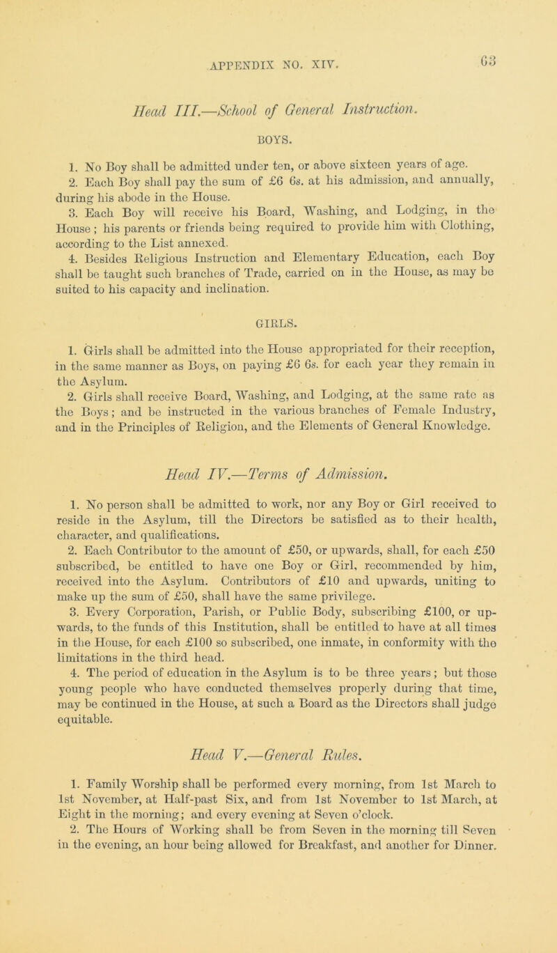 G3 Head III.—School of General Instruction. BOYS. 1. No Boy shall be admitted under ten, or above sixteen years of age. 2. Each Boy shall pay the sum of £6 6s. at his admission, and annually, during his abode in the House. 3. Each Boy will receive his Board, Washing, and Lodging, in the House ; his parents or friends being required to provide him with Clothing, according to the List annexed. 4. Besides Religious Instruction and Elementary Education, each Boy shall be taught such branches of Trade, carried on in the House, as may be suited to his capacity and inclination. GIRLS. 1. Girls shall be admitted into the House appropriated for their reception, in the same manner as Boys, on paying £6 6s. for each year they remain in the Asylum. 2. Girls shall receive Board, Washing, and Lodging, at the same rate as the Boys; and be instructed in the various branches of Female Industry, and in the Principles of Religion, and the Elements of General Knowledge. Head IV.—Terms of Admission. 1. No person shall be admitted to work, nor any Boy or Girl received to reside in the Asylum, till the Directors be satisfied as to their health, character, and qualifications. 2. Each Contributor to the amount of £50, or upwards, shall, for each £50 subscribed, be entitled to have one Boy or Girl, recommended by him, received into the Asylum. Contributors of £10 and upwards, uniting to make up the sum of £50, shall have the same privilege. 3. Every Corporation, Parish, or Public Body, subscribing £100, or up- wards, to the funds of this Institution, shall be entitled to have at all times in the House, for each £100 so subscribed, one inmate, in conformity with the limitations in the third head. 4. The period of education in the Asylum is to be three years ; but those young people who have conducted themselves properly during that time, may be continued in the House, at such a Board as the Directors shall judge equitable. Head V.—General Rides. 1. Family Worship shall be performed every morning, from 1st March to 1st November, at Half-past Six, and from 1st November to 1st March, at Eight in the morning; and every evening at Seven o’clock. 2. The Hours of Working shall be from Seven in the morning till Seven in the evening, an hour being allowed for Breakfast, and another for Dinner.