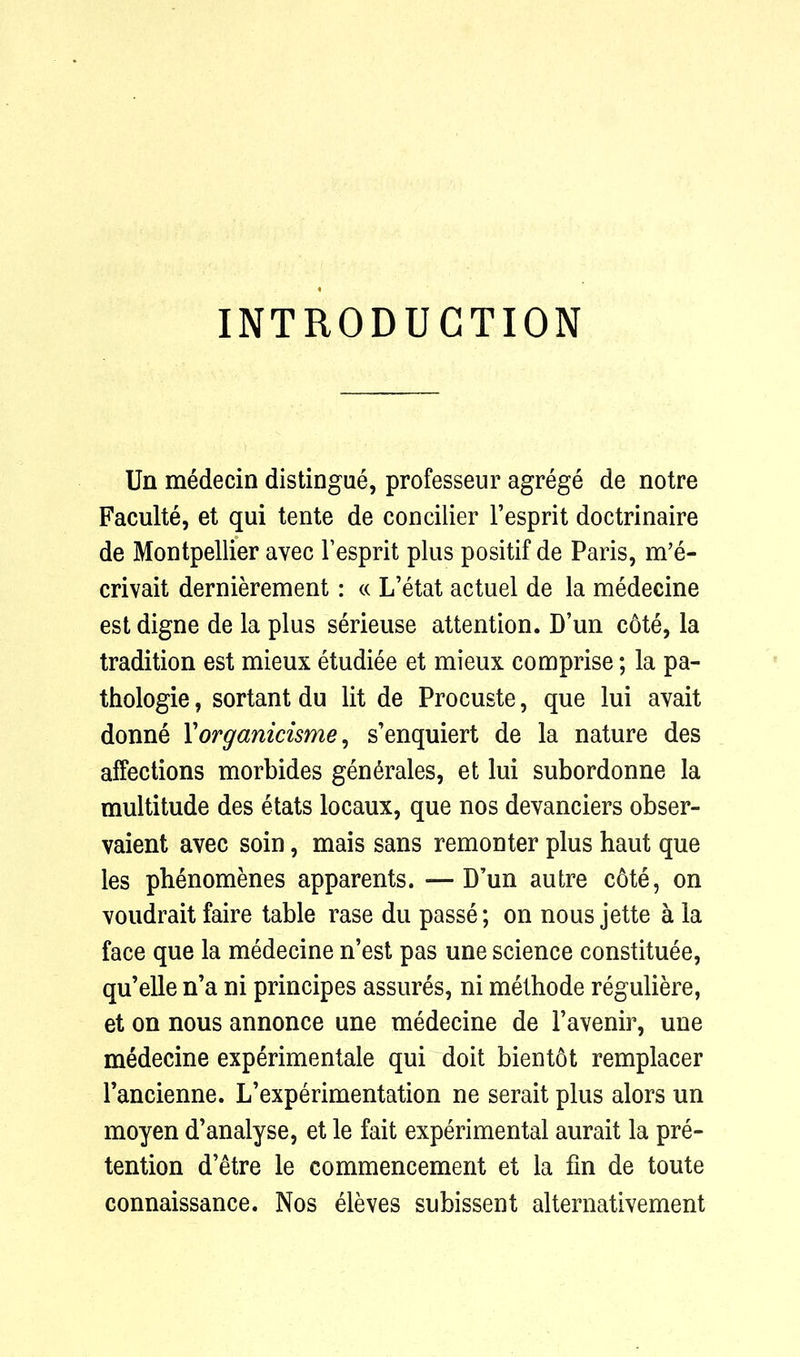 INTRODUCTION Un medecin distingue, professeur agrege de notre Faculte, et qui tente de concilier l’esprit doctrinaire de Montpellier avec Fesprit plus positif de Paris, m’e- crivait dernierement: « L’etat actuel de la medecine est digne de la plus serieuse attention. D’un cote, la tradition est mieux etudiee et mieux comprise; la pa- thologie, sortant du lit de Procuste, que lui avait donne Yorganicisme, s’enquiert de la nature des affections morbides generates, et lui subordonne la multitude des etats locaux, que nos devanciers obser- vaient avec soin, mais sans remonter plus haut que les phenomenes apparents. — D’un autre cote, on voudrait faire table rase du passe; on nous jette a la face que la medecine n’est pas une science constitute, qu’elle n’a ni principes assures, ni methode reguliere, et on nous annonce une medecine de Favenir, une medecine experimentale qui doit bient6t remplacer Fancienne. L’experimentation ne serait plus alors un moyen d’analyse, et le fait experimental aurait la pre- tention d’etre le commencement et la fin de toute connaissance. Nos eleves subissent alternativement