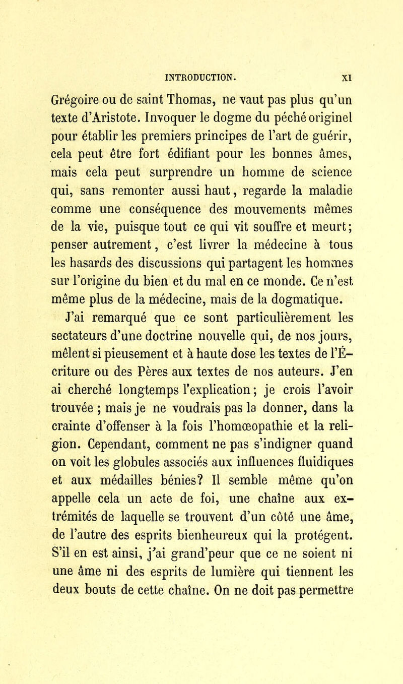 Gregoire ou de saint Thomas, ne vaut pas plus qu’un texte d’Aristote. Invoquer le dogme du pecheoriginel pour etablir les premiers principes de l’art de guerir, cela peut etre fort edifiant pour les bonnes ames, mais cela peut surprendre un homme de science qui, sans remonter aussi haut, regarde la maladie comme une consequence des mouvements memes de la vie, puisque tout ce qui vit souffre et meurt; penser autrement, c’est livrer la medecine a tous les hasards des discussions qui partagent les hommes sur 1’origine du bien et du mal en ce monde. Ce n’est meme plus de la medecine, mais de la dogmatique. J’ai remarque que ce sont particulierement les sectateurs d’une doctrine nouvelle qui, de nos jours, melent si pieusement et a haute dose les textes de l’E- criture ou des Peres aux textes de nos auteurs. J’en ai cherche longtemps Implication; je crois Pavoir trouvee ; mais je ne voudrais pas la donner, dans la crainte d’offenser a la fois Thomoeopathie et la reli- gion. Cependant, comment ne pas s’indigner quand on voit les globules associes aux influences fluidiques et aux medailles benies? II semble meme qu’on appelle cela un acte de foi, une chaine aux ex- tremites de laquelle se trouvent d’un cot6 une ame, de l’autre des esprits bienheureux qui la protegent. S’il en est ainsi, j^ai grand’peur que ce ne soient ni une ame ni des esprits de lumiere qui tiennent les deux bouts de cette chaine. On ne doit pas permettre