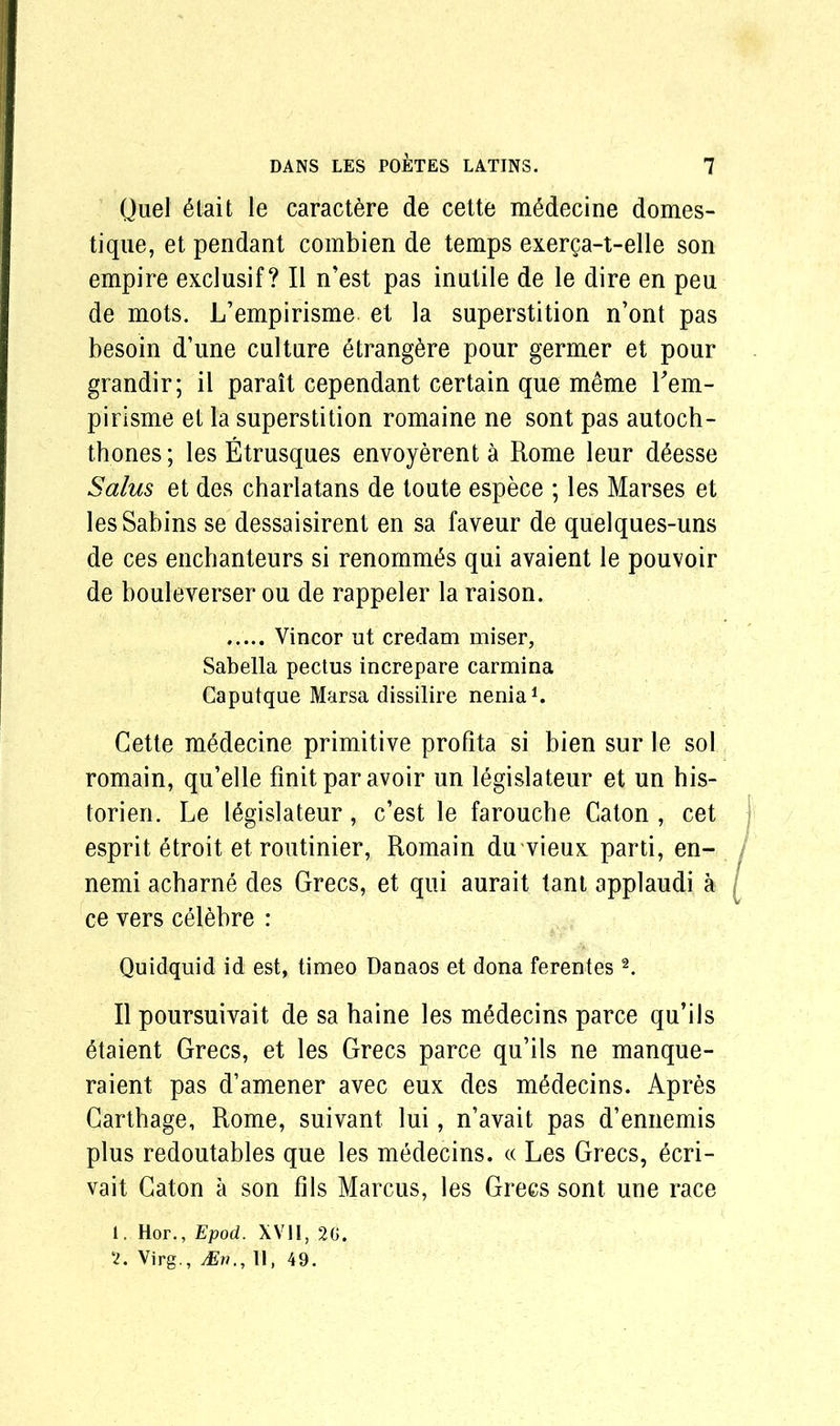 Quel 6tait le caractere de cette mSdecine domes- tique, et pendant combien de temps exerga-t-elle son empire exclusif? II n’est pas inutile de le dire en peu de mots. L’empirisme et la superstition n’ont pas besoin d’une culture etrang^re pour germer et pour grandir; il parait cependant certain que m6me Lem- pirisme et la superstition romaine ne sont pas autoch- thones; les Etrusques envoyerenta Rome leur d6esse Salus et des charlatans de toute espece ; les Marses et les Sabins se dessaisirent en sa faveur de quelques-uns de ces enchanteurs si renomm£s qui avaient le pouvoir de bouleverser ou de rappeler la raison. Vincor ut credam miser, Sabella pectus increpare carmina Caputque Marsa dissilire nenia1. Cette medecine primitive profita si bien sur le sol romain, qu’elle finit par avoir un legislateur et un his- torien. Le legislateur, c’est le farouche Caton , cet esprit etroit et routinier, Romain du vieux parti, en- nemi acharne des Grecs, et qui aurait tant applaudi a ce vers celebre : Quidquid id est, timeo Danaos et dona ferentes2. II poursuivait de sa haine les medecins parce qu’ils etaient Grecs, et les Grecs parce qu’ils ne manque- raient pas d’amener avec eux des medecins. Apres Carthage, Rome, suivant lui, n’avait pas d’ennemis plus redoutables que les medecins. « Les Grecs, ecri- vait Caton a son fils Marcus, les Grecs sont une race 1. Hor., Epod. XVII, 20. 2. Virg., Mn,, II, 49.