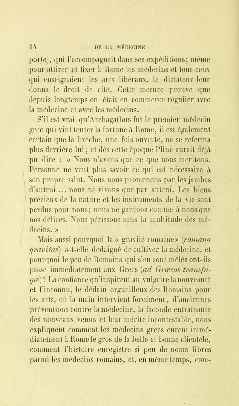 porte), qui l’accompagnait dans ses expeditions; meme pour attirer et fixer a Rome les mMecins et tons ceux qui enseignaient les arts liberaux, le dictateur leur donna le droit de cite. Cette mesure prouve que depuis longtemps on etait en commerce regulier avec la medecine et avec les medecins. S’il est vrai qu’Arcbagathus fut le premier mMecin grec qui vint tenter la fortune a Rome, il est egalement certain que la breche, une fois ouverte, ne se referma plus derriere lui; et des cette 6poque Pline aurait deja pu dire : « Nous n’avons que ce que nous meritons. Personne ne veut plus savoir ce qui est necessaire a son propre salut. Nous nous promenons par les jambes d’autrui.... nous ne vivons que par autrui. Les biens precieux de la nature et les instruments de la vie sont perdus pour nous; nous ne gardons comme a nous que nos delices. Nous perissons sous la multitude des me- decins. » Mais aussi pourquoi la « gravity romaine» (romana gravitas) a-t-elle dedaign<3 de cultiver la medecine, et pourquoi le peu de Romains qui s’en sont meles ont-ils passe immMiatement aux Grecs [ad Grcecos transfu- gce) ? La confiance qu’inspirent au vulgaire la nouveaut^ et l’inconnu, le dedain orgueilleux des Romains pour les arts, ou la main intervient forcement, d’anciennes preventions contre la medecine, la faconde entrainante des nouveaux venus et leur merite incontestable, nous expliquent comment les medecins grecs eurent imme- diatement a Rome le gros de la belle et bonne clientele, comment Tbistoire enregistre si peu de norns libres parmi les medecins romains, et, en meme temps, com-