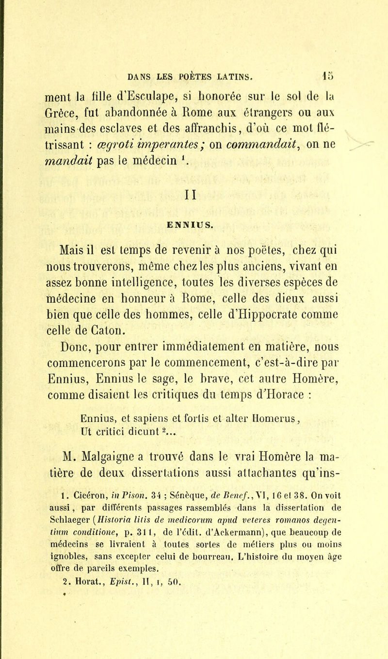 ment la lille d’Esculape, si honor^e sur le sol de la Gr&ce, fut abandonee a Rome aux etrangers ou aux mains des esclaves et des affrancbis, d’ou ce mot fle- trissant : cegroti imperantes; on commandait, on ne mandait pas le medecin l. II ENNIUS. Mais il est temps de revenir a nos poetes, chez qui noustrouverons, meme chez les plus anciens, vivant en assez bonne intelligence, toutes les diverses especes de medecine en honneur a Rome, celle des dieux aussi bien que celle des hommes, celle d’Hippocrate comme celle de Caton. Done, pour entrer immMiatement en matiere, nous commencerons par le commencement, e’est-a-dire par Ennius, Ennius le sage, le brave, cet autre Homere, comme disaient les critiques du temps dHorace : Ennius, et sapiens et fortis et alter Homerus, Ut eritici dicunt2... M. Malgaigne a trouve dans le vrai Homere la ma- tiere de deux dissertations aussi attachantes qu’ins- 1. Cic£ron, inPison. 34 ; S6n£que, de Benef.,\I, 16 el 38. Onvoit aussi, par diff^rents passages rassembles dans la dissertation de Schlaeger (Historia lit is de medicorum apud veteres romanos degen- tiiim conditione, p. 311, de l’ddit. d’Ackermann), que beaucoup de mMecins se livraient a toutes sortes de metiers plus ou moins ignobles, sans excepter eelui de bourreau. L’histoire du moyen age offre de pareils exemples. 2. Horat., Episl., 11, i, 50.