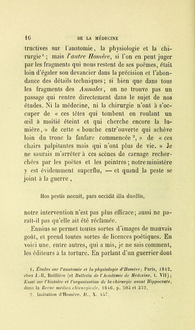 tructives sur l’anatomie, la physiologie et la chi- rurgie1 ; mais /’autre Homere, si Ton en peut juger par les fragments qui nous restent de ses poemes, 6tait loin d’egaler son devancier dans la precision et l’abon- dance des details techniques; si bien que dans tous les fragments des Annales, on ne trouve pas un passage qui rentre directement dans le sujet de nos etudes. Ni la medecine, ni la chirurgie n’ont a s’oc- cuper de « ces tetes qui tombent en roulant un oeil a moitid 6teint et qui cherche encore la lu- miere,-» de cette « bouche entr’ouverle qui acheve loin du tronc la fanfare commence 2, » de « ces chairs palpitantes mais qui n’ont plus de vie. » Je ne saurais m’arreter a ces scenes de carnage recher- chees par les poetes et les peintres; notreministere y est evidemment superflu, — et quand la peste se joint a la guerre , Hos pestis necuit, pars occidit ilia duellis, notre intervention n’est pas plus efficace; aussi ne pa- rait-il pas qu’elle ait ete reclamee. Ennius se permet toutes sortes d’images de mauvais gout, et prend toutes sortes de licences poetiques. En void une, entre autres, qui a mis, je ne sais comment, les editeurs a la torture. En parlant d’un guerrier dont 1. titudes sur I’anatomie et la physiologie d’Homdre; Paris, 1842, cliez J.-B. Bailli&re (et Bulletin deVAcadtmie de Medecine, t. Vll); Bss'ai sur Vhistoire et l’organisation de la chirurgie avant Hippocrate, dans la Uevue medico pliirurgicale, 184G, p. 303 et 332. 2. Imilation d’Hom^re, //., X. 457.