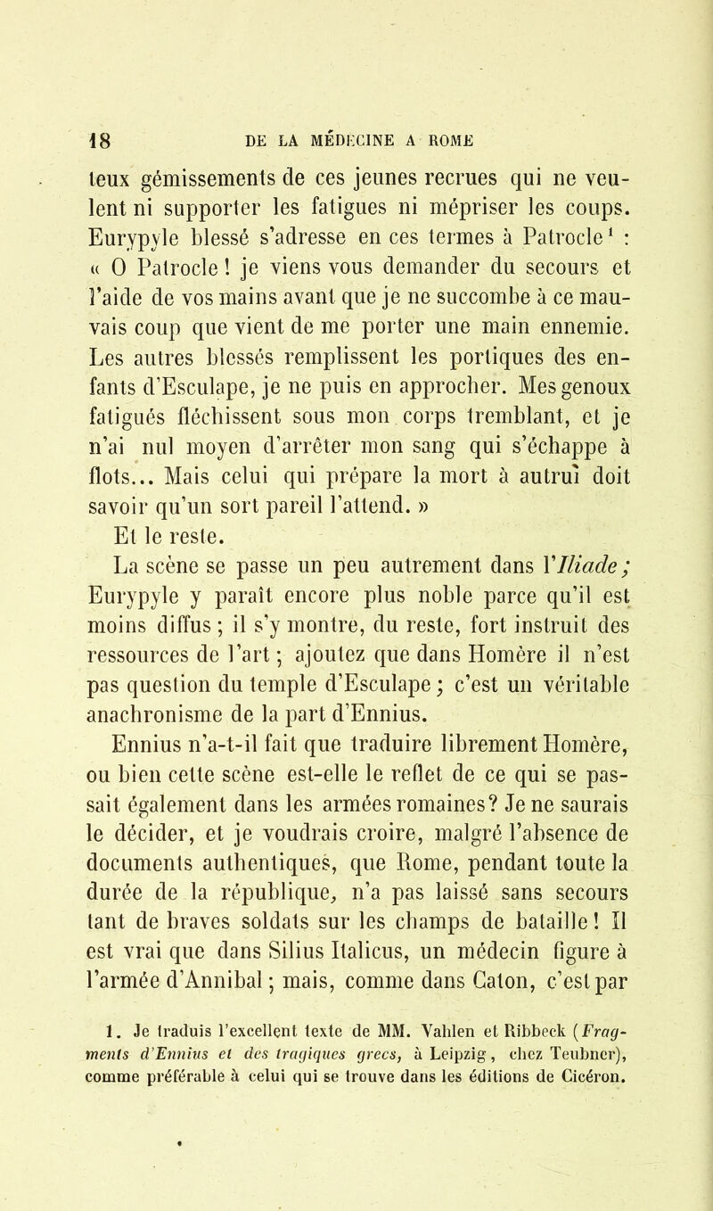 leux gemissements de ces jeunes recrues qui ne veu- lent ni supporter les fatigues ni mepriser les coups. Eurypyle bless6 s’adresse en ces termes a Patrocle1 : « 0 Patrocle! je viens vous demander du secours et Paide de yos mains avant que je ne succombe a ce mau- vais coup que vient de me porter une main ennemie. Les autres blesses remplissent les portiques des en- fants d’Esculape, je ne puis en approcher. Mesgenoux fatigues flechissent sous mon corps tremblant, et je n’ai nul moyen d’arreter mon sang qui s’echappe a flots... Mais celui qui prepare la mort a autrui doit savoir qu’un sort pareil Pattend. » Et le reste. La scene se passe un peu autrement dans Ylliade; Eurypyle y parait encore plus noble parce qu’il est moins diffus; il s’y montre, du reste, fort instruit des ressources de Part; ajoutez que dans Homere il n’est pas question du temple d’Esculape; c’est un veritable anachronisme de la part d’Ennius. Ennius n’a-t-il fait que traduire librement Homere, ou bien cette scene est-elle le reflet de ce qui se pas- sait egalement dans les armees romaines? Je ne saurais le decider, et je voudrais croire, malgr6 Pabsence de documents authentiques, que Rome, pendant toute la duree de la republique, n’a pas laiss6 sans secours lant de braves soldats sur les champs de balaille! Il est vrai que dans Silius Italicus, un medecin figure a l’armee d’Annibal; mais, comme dans Gaton, c’est par 1. Je traduis 1’excellent texte de MM. Vahlen et Ribbeck (Frag- ments d’Ennius et des tragiques grecs, a Leipzig, chez Teubner), eomme preferable k celui qui se trouve dans les editions de Ciceron.