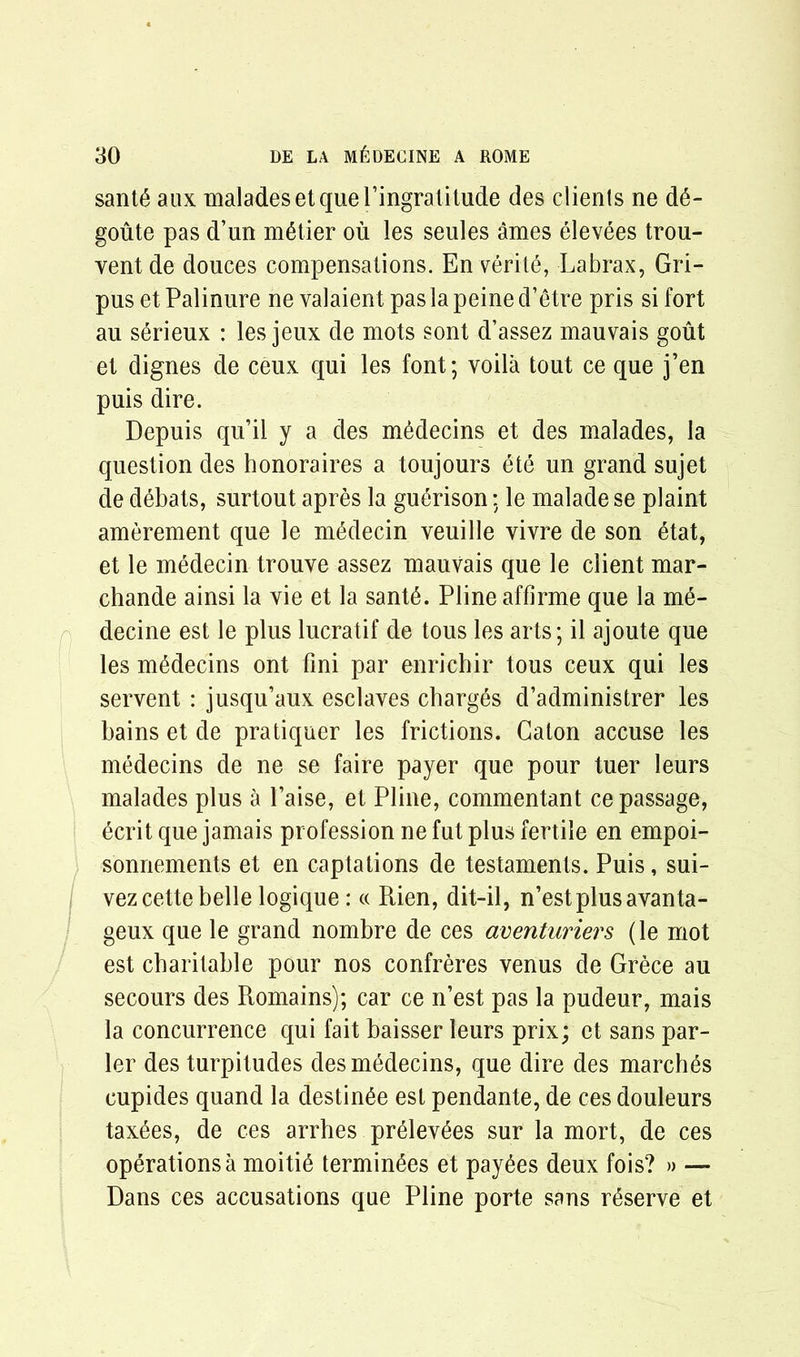 sant6 aux malades et que ringratitude des clients ne d6- goute pas d’un metier ou les seules ames elevees trou- yent de douces compensations. En verite, Labrax, Gri- pus et Palinure ne valaient pas la peine d’etre pris si fort au serieux : les jeux de mots sont d’assez mauvais gout et dignes de ceux qui les font; voila tout ce que j’en puis dire. Depuis qu’il y a des medecins et des malades, la question des honoraires a toujours ete un grand sujet de debats, surtout apres la guerison; le malade se plaint amerement que le mMecin veuille vivre de son 6tat, et le medecin trouve assez mauvais que le client mar- chande ainsi la vie et la sant6. Pline affirme que la m6- decine est le plus lucratif de tous les arts; il ajoute que les mMecins ont fini par enrichir tous ceux qui les servent : jusqu’aux esclaves charges d’administrer les bains et de pratiquer les frictions. Galon accuse les medecins de ne se faire payer que pour tuer leurs malades plus a l’aise, et Pline, commentant ce passage, ecrit que jamais profession ne fut plus fertile en empoi- sonnements et en captations de testaments. Puis, sui- vez cette belle logique: « Rien, dit-il, n’estplusavanta- geux que le grand nombre de ces aventuriers (le mot est charitable pour nos confreres venus de Grece au secours des Romains); car ce n’est pas la pudeur, mais la concurrence qui fait baisser leurs prix; et sans par- ler des turpitudes des medecins, que dire des marches cupides quand la destin6e est pendante, de ces douleurs tax6es, de ces arrhes prelev^es sur la mort, de ces operations a moiti6 terminus et payees deux fois? » — Dans ces accusations que Pline porte sans reserve et