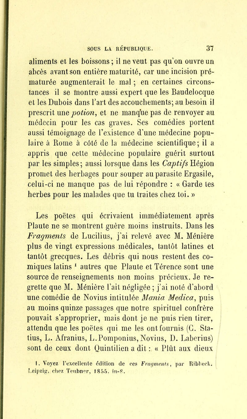 aliments et les boissons; il ne veut pas qu’on ouvreun abces avantson entiere maturity, car une incision pr6~ mature augmenterait le mal; en certaines circons- tances il se tnontre aussi expert que les Baudelocque et les Dubois dans Tart des accouchements; au besoin il prescrit une potion, et ne manque pas de renvoyer au m6decin pour les cas graves. Ses comedies portent aussi temoignage de l’existence d’une medecine popu- laire a Rome a cdt6 de la medecine scientifique; il a appris que cette medecine populaire guerit surtout par les simples; aussi lorsque dans les Captifs Hegion promet des herbages pour souper au parasite Ergasile, celui-ci ne manque pas de lui repondre : « Garde tes herbes pour les malades que tu traites chez toi. » Les poetes qui taivaient imm^diatement apres Plaute ne se montrent guere moins instruits. Dans les Fragments de Lucilius, j'ai releve avec M. Meniere plus de vingt expressions m6dicales, tantot latines et tantdt grecques. Les debris qui nous restent des co- miques latins 1 autres que Plaute et Terence sont une source de renseignements non moins precieux. Je re- grette que M. Meniere bait negligee; j’ai note d’abord une comedie de Novius intitulee Mania Medica, puis au moins quinze passages que notre spirituel confrere pouvait s’approprier, mais dont je ne puis rien tirer, attendu que les poetes qui me les ontfournis (G. Sta- tius, L. Afranius, L.Pomponius, Novius, D. Laberius) sont de ceux dont Quintilien a dit: « Pint aux dieux 1. Voyez l’excellente Edition de ces Fragments, par Ribbeck. Leipzig, chez Teubner, 1855, in-8.