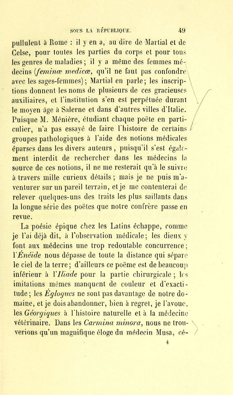 pullalent a Rome : il y en a, au dire de Martial et de Celse, pour toutes les parties du corps et pour tous les genres de maladies; il y a memo des femmes m6- decins [femince medicce, qu’il ne faut pas confondro avec les sages-femmes); Martial en parle; les inscrip- tions donnent les noms de plusieurs de ces gracieuses auxiliaries, et Pinstitution s’en est perpetuee duranl le moyen age a Salerne et dans d’autres villes d'ltalie. Puisque M. Meniere, etudiant chaque poete en parti- culier, n’a pas essaye de faire Phistoire de certains / groupes pathologiques a Paide des notions m^dicales eparses dans les divers auteurs, puisqu’il s’est egale- ment interdit de rechercher dans les m^decins la source de ces notions, il ne me resterait qu’a le suivre a travers mille curieux details; mais je ne puis rria- venturer sur unpareil terrain, etje me contenterai de relever quelques-uns des traits les plus saillants dans la longue serie des poeles que notre confrere passe en revue. La po6sie epique chez les Latins echappe, commc je Pai deja dit, a Pobservation medicale; les dieux y font aux mddecins une trop redoutable concurrence; PEneide nous depasse de toute la distance qui separc le ciel de la terre; d’ailleurs ce poeme est de beaucoup inf^rieur a Ylliade pour la partie chirurgicale les imitations memes manquent de couleur et d’exacti- tude; les Eglogucs ne son! pas davantage de notre do- maine, et je doisabandonner, bien a regret, je l’avouc, les Georgiques a Phisloire naturelle et a la medecine vet(5rinaire. Dans les Carminci minora, nous ne trou- verions qu’un magnifique eloge du medecin Musa, ce- /