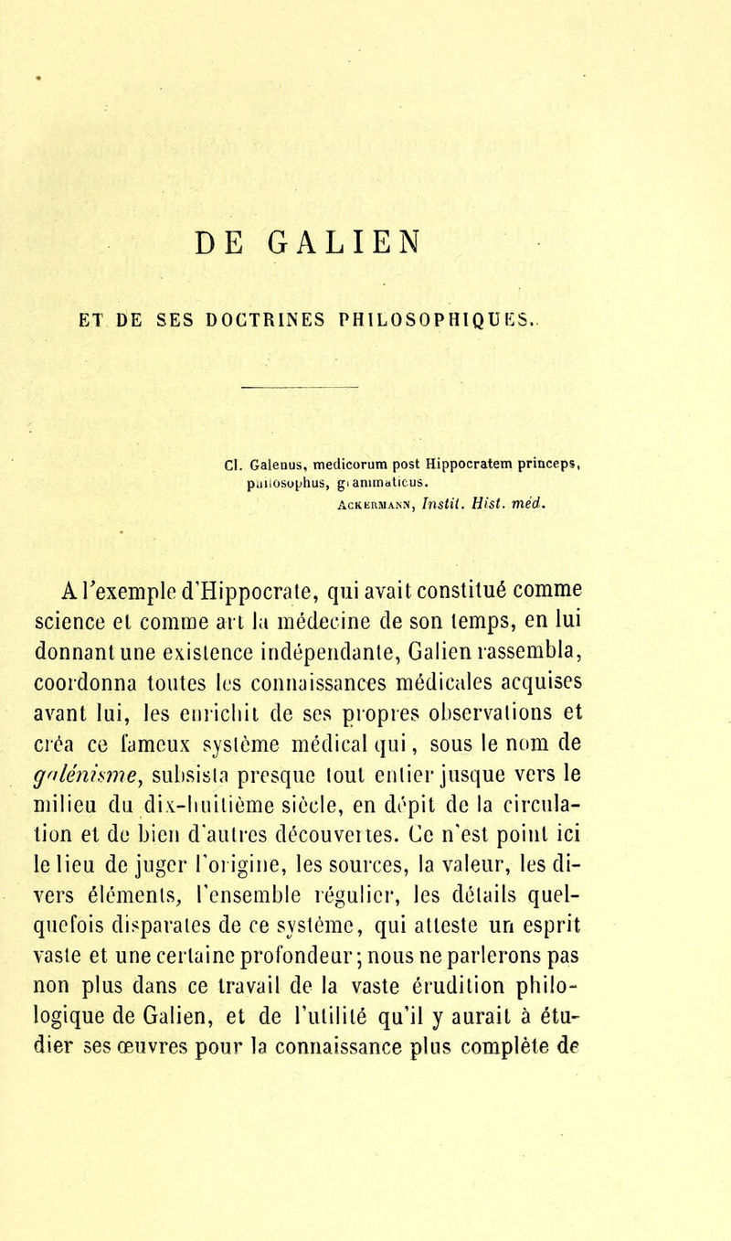 DE GALIEN ET DE SES DOCTRINES PH1LOSOPHIQUES. Cl. Galenus, medicorum post Hippocratem princeps, puiiosophus, gi animaticus. Ackeriuann, Instil. Hist. med. A Fexemple d’Hippocrate, qui avait constituS comme science el comme art la medecine de son temps, en lui donnantune existence independante, Galien rassembla, coordonna toutes les connaissances medicales acquises avant lui, les enrichit de ses propres observations et cr£a ce famcux sysleme medical qui, sous le nom de gnlenismey subsisla presque tout enlier jusque vers le milieu du dix-huilieme siecle, en depit de la circula- tion et de bien d'autres decouvertes. Ce n'est point ici le lieu de juger Forigine, les sources, la valeur, les di- vers Elements, Fensemble regulicr, les details quel- quefois disparates de ce systeme, qui atteste un esprit vaste et une cerlaine profondeur; nous ne parlerons pas non plus dans ce travail de la vaste erudition philo- logique de Galien, et de Futilile qu’il y aurait a etu- dier ses oeuvres pour la connaissance plus complete de