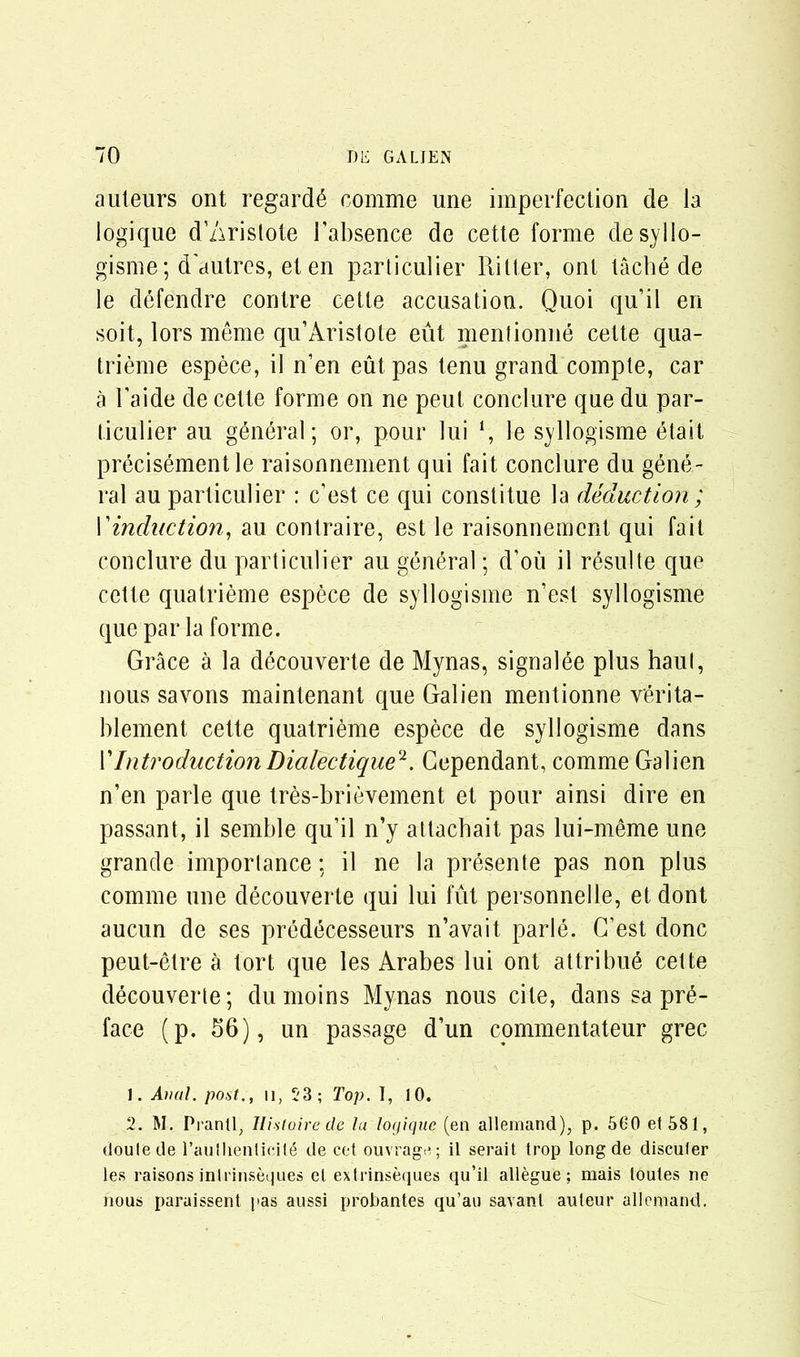 auteurs ont regards comme une imperfection de la logique d’Aristote [’absence de cette forme desyllo- gisme; d'autres, et en particulier Ritter, onl tache de le defendre contre cetle accusation. Quoi quit en soit, lors meme qu’Aristote eut mentionne cette qua- trieme espece, il n’en eut pas tenu grand compte, car a l'aide de cette forme on ne peut conclure que du par- ticulier au general; or, pour lui ‘, le syllogisme etait precisementle raisonnement qui fait conclure du gene- ral au particulier : c’est ce qui constitue la deduction ; I’induction, au contraire, est le raisonnement qui fait conclure du particulier au general; d’ou il resuite que cette quatrieme espece de syllogisme n’est syllogisme que par la forme. Grace a la decouverte de Mynas, signalee plus haul, nous savons maintenant que Galien mentionne verita- blement cette quatrieme espece de syllogisme dans VIntroductionDialectique2. Gependant, comme Galien n’en parle que tres-brievement et pour ainsi dire en passant, il semble qu’il n’y attaebait pas lui-meme une grande importance; il ne la presente pas non plus comme une decouverte qui lui fut personnelle, et dont aucun de ses predecesseurs n’avait parle. G’est done peut-etre a tort que les Arabes lui ont attribue cette decouverte; dumoins Mynas nous cite, dans sa pre- face (p. 56), un passage d’un commentateur grec J. Anal, post., n, 53; Top. I, 10. 2. M. Prantl, Ilistoire de la logique (en allemand), p. 560 et 581, douleile l’aullienticile de cet ouvrage; il serait trop long de discuter les raisons inirinseques el extrinseques qu’il allegue ; raais loules ne nous paraissent pas aussi probantes qu’au savant auteur allemand.