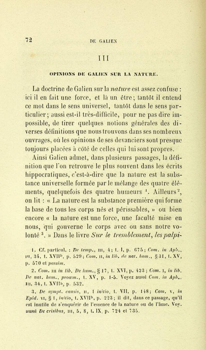 III OPINIONS DE GALIEN SUR LA NATURE. La doctrine de Galien sur la nature est assez confuse : ici il en fait line force, et la un etre; tantbt il entend ce mot dans le sens universel, tantbt dans le sens par- ticulier; aussi est-il tres-difficile, pour ne pas dire im- possible, de tirer quelques nolions generates des di- verses definitions que noustrouvons dans ses nombreux ouvrages, ou les opinions de ses devanciers sont presque loujours placees a cote de celles qui luisontpropres. Ainsi Galien admet, dans plusieurs passages, la defi- nition que Ton retrouve le plus souvent dans les ecrits hippocratiques, c’est-a-dire que la nature est la subs- tance universelle formee par le melange des qualre ele- ments, quelquefois des quatre humeurs L Ailleurs1 2, on lit : «. La nature est la substance premiere qui forme la base de tous les corps nes et p^rissables, » ou bien encore « la nature estune force, une faculty mise en nous, qui gouverne le corps avec ou sans notre vo- lonte 3. » Dans le livre Sur le Iremblement, les palpi- 1. Cf. particul. : De temp., hi, 4; t. I, p. G75; Com. in ApJ/., m, 34, t. XVIlb, p. 529; Com. n, in lib. de nat. bom., § 31, t. XV, p. 570 et passim. 2. Com. m in lib. De bum., § 17, t. XVI, p. 423 ; Com. i, in lib. De nat. bom., procem., t. XV, p. 1-5. Voyez aussi Com. in Apb., in, 34, t. XVIIb? p. 532. 3. De sympt. causis, if, 1 initio, t. VII, p. 148; Com. \, in Epid. vi, § 1, initio, t. XV!Ib, p. 223 ; il dii, dans ce passage, qu’il est inutile de s'enquerir de l’essenee de la nature ou de l’ame. Voy. aussi De crisibus, in, 5, 8, t. IX, p. 724 et 735.