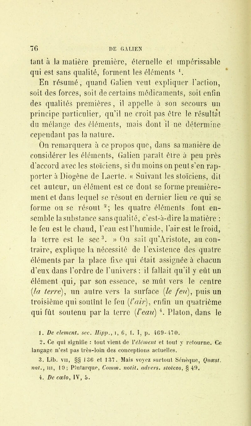 tant a la matiere premiere, eternelle el imperissable qui est sans qualite, forment les elements G En r£sum6, quand Galien veut expliquer Taction, soit des forces, so it de certains medicaments, soil cnfin des quality premieres , il appelle a son secours un principe particular, qu’il ne croitpas £tre le resultat du melange des elements, mais dont il ne determine cependant pas la nature. On remarquera a cepropos que, dans samaniere de consid^rer les elements, Galien parait eire a peu pres d’accord avec les stoiciens, si dumoins on peuts’en rap- porter a Diogene de Laerte. « Suivant les stoiciens, dil cet auteur, un element est ce dont se forme premiere- ment et dans lequel se resout en dernier lieu ce qui se forme ou se resout 1 2; les quatre £l£ments font en- semble la substance sans qualite, c’est-a-dire la matiere : le feu est le cliaud, Teau estTbumide, Tairest lefroid, la terre est le sec3. » On sait qu’Aristote, au con- traire, explique la necessite de Texistence des quatre elements par la place fixe qui etait assignee a chacun d’eux dans Tordre de Tunivers : il fallait qu’il y eut un 6l6ment qui^ par son essence, se unit vers le centre [la. terre), un autre vers la surface (le fen), puis un troisieme qui soutint le feu {fair), enfin un quatrieme qui fut soutenu par la terre feau) 4. Platon, dans le 1. De element, sec. Hipp., i, 6, t. I, p. 469-470. 2. Ce qui signifie : tout vient de 1’dement et tout y retourne. Ce langage n’est pas tres-loin des conceptions actuelles. 3. Lib. vii, §§ 136 et 137. Mais voyez surtout Seneque, Qucest. nat., in, 10; Plufarquc, Comm, nolit. advers. stoicos, § 49. 4. De coelo, IV, 5.