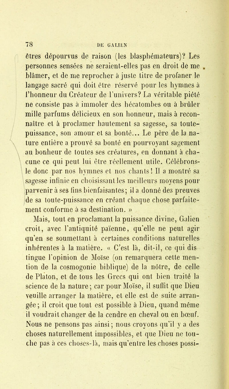 £tres d^pourvus de raison (les blasph&nateurs)? Les personnes sensees ne seraient-elles pas en droit de me . blamer, et de me reprocher a juste titre de profaner le langage sacr6 qui doit etre reserve pour les hymnes & 1’honneur du Createur de Lunivers? La veritable pi6te ne consiste pas a immoler des hecatombes ou a bruler mille parfums delicieux en son honneur, mais a recon- naitre et a proclamer hautement sa sagesse, sa toute- puissance, son amour et sa bonte... Le pere de la na- ture entiere a prouv6 sa bonte en pourvoyant sagement au bonheur de toutes ses creatures, en donnant a cha- cune ce qui peut lui etre reellement utile. CMebrons- le done par nos by nines et nos chants 1II a montre sa sagesse infinie en cboisissant les meilleurs moyens pour parvenir a ses fins bienfaisantes ; il a donne des preuves de sa loute-puissance en errant chaque chose parfaite- ment conforme a sa destination. » Mais, tout en proclamant la puissance divine, Galien croit, avec l’antiquitd pa'ienne, qu’elle ne peut agir qu’en se soumettant a certaines conditions naturelles inh^rentes a la matiere. « G'est la, dit-il, ce qui dis tingue fopinion de Mo'ise (on remarquera cette men- tion de la cosmogonie biblique) de la notre, de celle de Platon, et de tous les Grecs qui ont bien traits la science de la nature; car pour Molise, il suffit que Dieu veuille arranger la matiere, et elle est de suite arran- gee; il croit que tout est possible a Dieu, quand meme il voudrait changer de la cendre en cheval ou en boeuf. Nous ne pensons pas ainsi; nous croyons qu’il y a des cboses naturellement impossibles, et que Dieu ne tou- che pas a ces choses-la, mais qu’entre les cboses possG