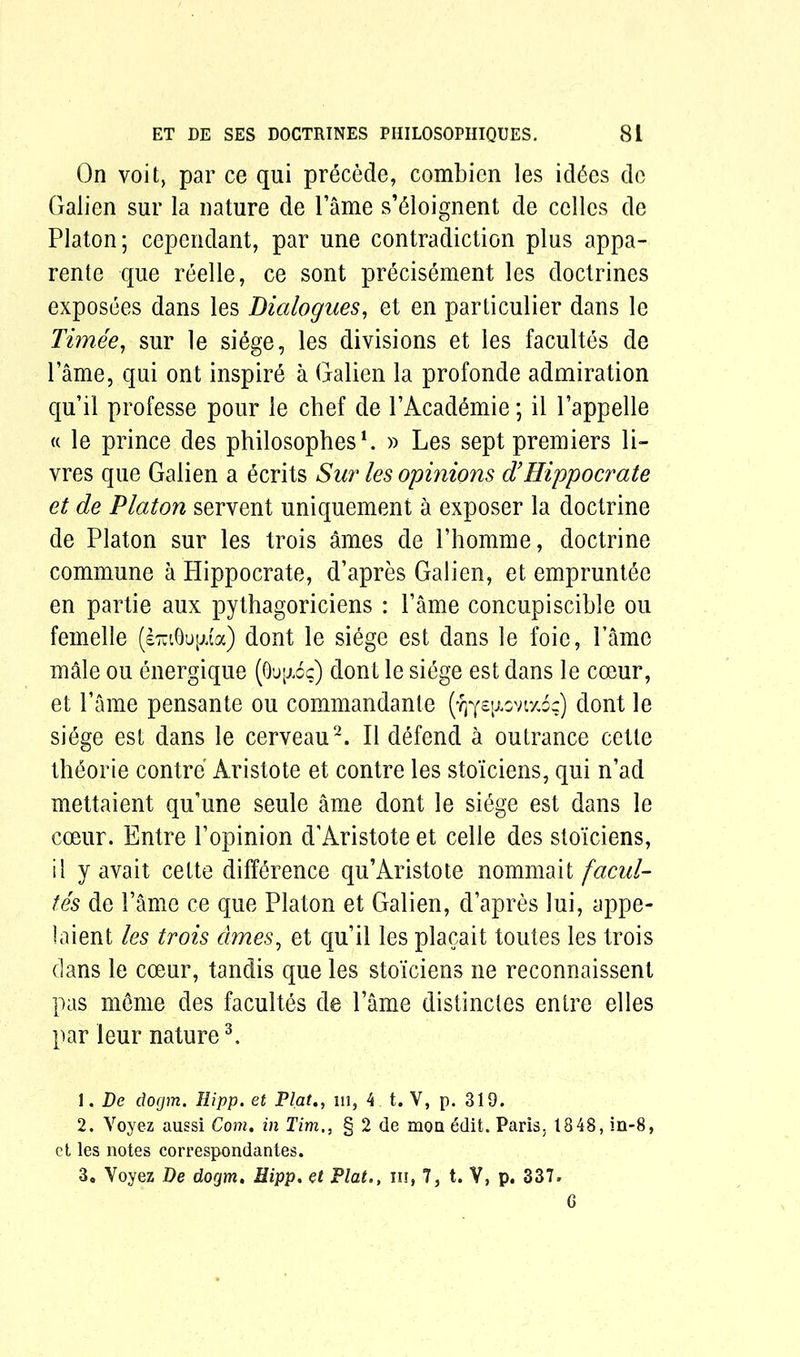 On voit, par ce qui precede, combien les id6es dc Galien sur la nature de Fame s’61oignent de cclles de Platon; cependant, par une contradiction plus appa- rente que reelle, ce sont precisement les doctrines exposees dans les Dialogues, et en particulier dans le Timee, sur le si6ge, les divisions et les facultes de lame, qui out inspire a Galien la profonde admiration qu’il professe pour le chef de FAcad6mie; il lappelle « le prince des philosophes1. » Les sept premiers li- vres que Galien a ecrits Sur les opinions 3!Hippocrate et de Platon servent uniquement a exposer la doctrine de Platon sur les trois ames de Phomme, doctrine commune a Hippocrate, d’apres Galien, et emprunt^e en partie aux pythagoriciens : Tame concupiscible ou femelle (i^Qu^ia) dont le siege est dans le foie, Fame male ou energique (Ou^o?) dont le si6ge est dans le coeur, et Fame pensante ou commandante (ydont le siege est dans le cerveau2. II defend a outrance cetle th&orie contre Aristote et contre les sto'iciens, qui n’acl mettaient qu’une seule ame dont le siege est dans le coeur. Entre Fopinion d’Aristote et celle des sto'iciens, il y avait cette difference qu’Aristote nommait facul- tes de Fame ce que Platon et Galien, d’apres lui, appe- laient les trois dmes, et qu’il les placait toutes les trois clans le coeur, tandis que les sto'iciens ne reconnaissent pas m£me des facultes de Fame distinctes entre el les par leur nature3. 1. De docjm. Hipp. et Plat,, 111, 4 t. V, p. 319. 2. Yoyez aussi Com. in Tim,, § 2 de mon 6dit. Paris, 1848, in-8, et les notes correspondantes. 3. Voyez De dogm, Hipp. et Plat., iii, 7, t. V, p. 337. G