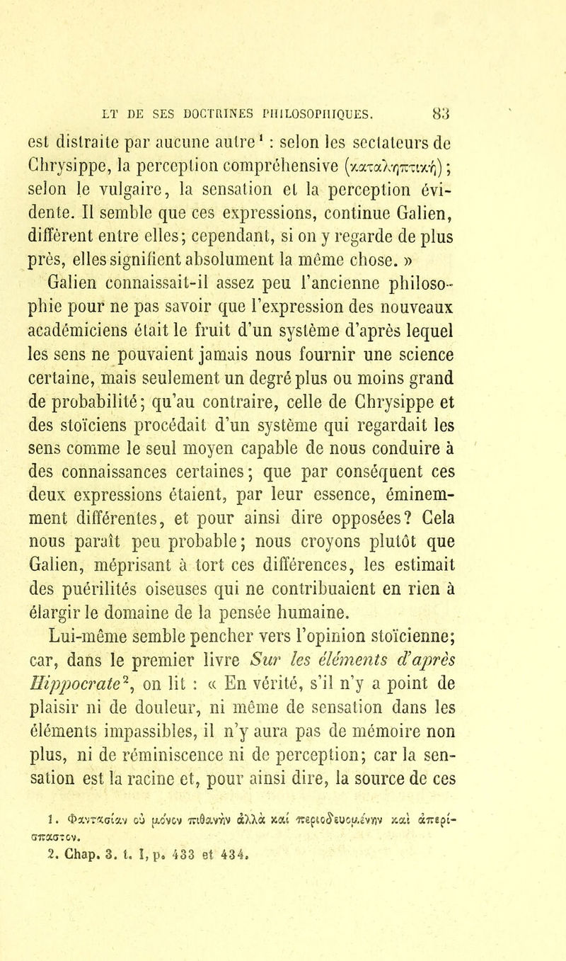 est distraite par aucune autre1 : selon les sectateurs de Chrysippe, la perception comprehensive (*aTaXY]xuix^); selon le vulgaire, la sensation et la perception dvi- dente. II semble que ces expressions, continue Galien, different entre elles; cependant, si on y regarde de plus pres, elles signifient absolument la meme chose. » Galien connaissait-il assez peu I’ancienne philoso- phic pour ne pas savoir que 1’expression des nouveaux academiciens etait le fruit d’un systeme d’apres lequel les sens ne pouvaient jamais nous fournir une science certaine, mais seulement un degreplus ou moins grand de probability qu’au contraire, celle de Chrysippe et des sto'iciens procedait d’un systeme qui regardait les sens comme le seul moyen capable de nous conduire a des connaissances certaines; que par consequent ces deux expressions etaient, par leur essence, eminem- ment differentes, et pour ainsi dire opposdes? Gela nous parait peu probable; nous croyons plutot que Galien, meprisant a tort ces differences, les estimait des puerilites oiseuses qui ne contribuaient en rien a elargir le domaine de la pensee humaine. Lui-meme semble pencher vers 1’opinion sto'icienne; car, dans le premier livre Sur les elements d’apres Hippocrate2, on lit : c< En verite, s’il n’y a point de plaisir ni de douleur, ni merne de sensation dans les elements impassibles, il n’y aura pas de memoire non plus, ni de reminiscence ni de perception; car la sen- sation est la racine et, pour ainsi dire, la source de ces 1. OscvrXGtav ou |xovov TuSaviriv aXXa joat -?tefiO(5“euou.s'vy}v xat airept- siraaiov. 2. Chap. 3. t. I,p. 433 et 434.