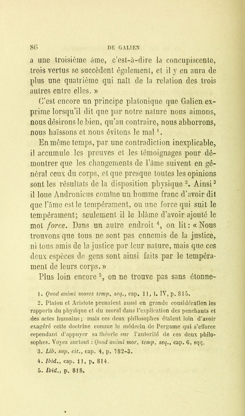 a une troisieme ame, c’est-a-dire la concupisccnte, trois vertus se succedent egalement, et il y en aura de plus une quatrieme qui nait de la relation des trois autres entre elles. » (Test encore un principe platonique que Galien ex- prime lorsqu’il dit que par notre nature nous aimons, nous desirous le bien, qu’au contraire, nous abhorrons, nous ha'issons et nous dvitons le mal1. En meme temps, par une contradiction inexplicable, il accumule les preuves et les temoignages pour de- montrer que les changements de Tame suivent en ge- neral ceux du corps, et que presque toutes les opinions sont les resultats de la disposition physique 2. Ainsi3 il loue Andronicus comine un homme franc d’avoir dit que Fame estle temperament, ou une force qui suit le temperament; seulement il le blame d’avoir ajoute le mot force. Dans un autre endroit 4, on lit: «Nous trouvons que tous ne sont pas ennemis de la justice, ni tous amis de la justice par leur nature, mais que ces deux especes de gens sont ainsi faits par le tempera- ment de leurs corps.» Plus loin encore 5, on ne trouve pas sans etonne- 1. Quod animi mores temp, seq., cap. 11, t. IV, p. 815. 2. Platon et Aristote prenaient aussi en grande consideration les rapports du physique et du moral dans ^explication des penchants et des actes humains; mais ces deux philosophes £taient loin d’avoir exag^re cette doctrine comme le medecin de Pergame qui s’efforce cependant d’appuyer sa theorie sur 1’autorite de ces deux philo- sophes. Voyez surlout: Quod animi mor. temp. seq.f cap. G, sqq. 3. Lib. sup. cit., cap. 4, p. 782-3. 4. Ibid., cap. 11, p. 814.