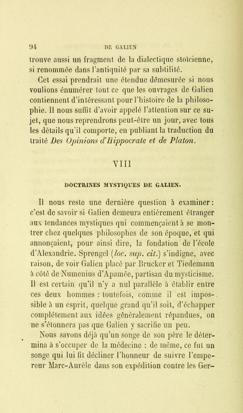 trouve aussi un fragment de la dialectique stoicienne, si renommee dans 1’antiquite par sa subtilile. Get essai prendrait une etendue d6mesur6e si nous youlions enumerer tout ce que les ouvrages de Galien contiennent d’interessant pour fhistoire de la philoso- phic. II nous suffit d’avoir appele 1’attention sur ce su- jet, que nous reprendrons peut-etre un jour, avec tous les details qu’il comporte, en publiant la traduction du traits Des Opinions d’Rippocrate et de Platon. VIII DOCTRINES MYSTIQUES DE GALIEN. II nous reste une derniere question a examiner: c’est de savoir si Galien demeura entierement etranger aux tendances mystiques qui commencaient a se mon- trer chez quelques philosophes de son epoque, et qui annoncaient, pour ainsi dire, la fondation de l’ecole d’Alexandrie. Sprengel [loc, sup. cit.) s’indigne, avec raison, de voir Galien place par Brucker et Tiedemann a cdte de Numenius d’Apamee, partisan du mysticisme. II est certain qu’il n’y a nul parallele a etahlir entre ces deux homines : toutefois, comme il est impos-. sible a un esprit, quelque grand qu’il soit, d’echapper completement aux idees g^neralement rdpandues, on ne s’etonnera pas que Galien y sacrifie un peu. Nous savons deja qu’un songe de son pere le deter- mina a s’occuper de la medecine : de meme, ce fut un songe qui lui fit decliner fhonneur de suivrc l’empe- reur Marc-Aurele dans son expedition contre les Ger-