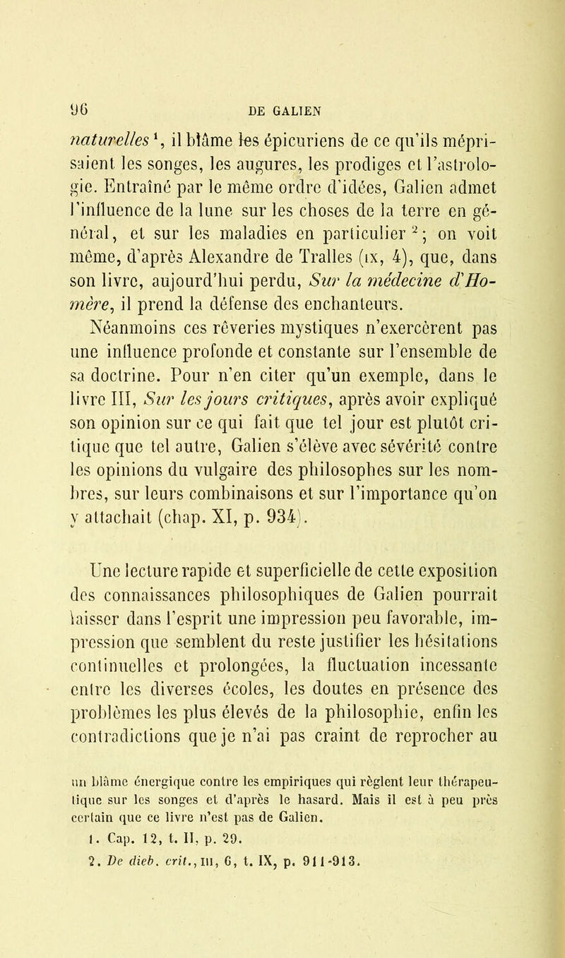 naturellesi, il blame les 6picuriens de ce qu’ils mepri- saient les songes, les augures, les prodiges et l’astrolo- gie. Entraine par le meme ordre d’idSes, Galien admet J’inlluence de la lane sur les choses de la lerre en ge- neral, et sur les maladies en particulier 2; on voit meme, d’apres Alexandre de Tralles (ix, 4), que, dans son livrc, aujourd’hui perdu, Sur la medecine d'Ho- mere, il prend la defense des enchanteurs. Neanmoins ces reveries mystiques n’exercerent pas une influence profonde et constante sur Tensemble de sa doctrine. Pour n’en citer qu’un exemple, dans le livre III, Sur les jours critiques, apres avoir expliqu6 son opinion sur ce qui fait que tel jour est plut6t cri- tique que tel autre, Galien s’eleve avec severite conlre les opinions du vulgaire des philosophes sur les nom- bres, sur leurs combinaisons et sur Pimportance qu’on y attachait (chap. XI, p. 934). Une lecture rapide et superficielle de cetle exposition des connaissances pliilosophiques de Galien pourrait laisser dans l’esprit une impression peu favorable, im- pression que semblent du reste justifler les hesitations continuelles et prolongees, la fluctuation incessante cntrc les diverges ecoles, les doutes en presence des problemes les plus elev£s de la philosophic, enfin les contradictions que je n’ai pas craint de reprocher au un blame <5nergique contre les empiriques qui r^glent leur iherapeu- lique sur les songes et d’aprfes le hasard. Mais il est a peu pres certain que ce livre n’est pas de Galien. 1. Cap. 12, t. II, p. 29. 2. De dieb. crit., Ill, G, t. IX, p. 911-913.