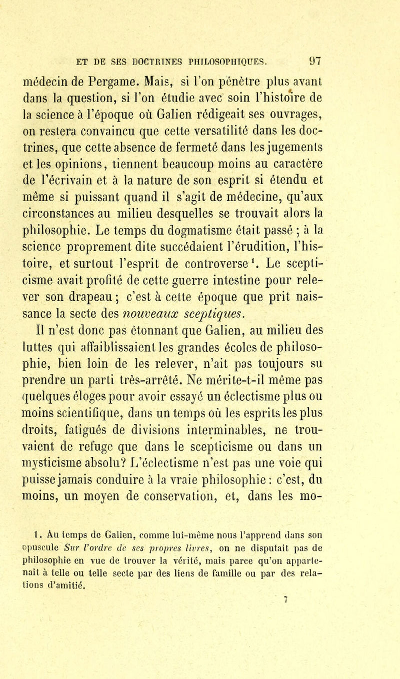 mydecin de Pergame. Mais, si Ton penetre plus avant clans la question, si l’on ytudie avec soin l’histoire de la science k l’epoque ou Galien rMigeait ses ouvrages, on restera convaincu que cette versatility dans les doc- trines, que cette absence de fermete dans lesjugemenls et les opinions, tiennent beaucoup moins au caractere de l’ecrivain et a la nature de son esprit si etendu et meme si puissant quand il s’agit de mydecine, qu’aux circonstances au milieu desquelles se trouvait alors la philosophie. Le temps du dogmatisme etait passe ; a la science proprement dite succydaient Perudition, Phis- toire, et surtout Pesprit de controverse L Le scepti- cisme avait profite de cette guerre intestine pour rele- ver son drapeau; c’est a cette epoque que prit nais- sance la secte des nouveaux sceptiques. II n’est done pas etonnant que Galien, au milieu des luttes qui affaiblissaient les grandes ecoles de philoso- phic, hien loin de les relever, n’ait pas toujours su prendre un parti tres-arrete. Ne myrite-t-il meme pas quelques eloges pour avoir essaye un ydectisme plus ou moins scientifique, dans un temps ou les esprits les plus droits, fatigues de divisions interminables, ne trou- vaient de refuge que dans le scepticisme ou dans un mysticisme absolu? L’eclectisme n’est pas une voie qui puisse jamais conduire a la vraie philosophie: c’est, du moins, un moyen de conservation, et, dans les mo- 1. Au temps de Galien, coniine lui-meme nous l’apprend dans son opuscule Sar Vordre de ses propres livres, on ne disputait pas de philosophie en vue de Irouver la verite, mais parce qu’on apparie- nait a telle ou telle secte par des liens de famille ou par des rela- tions d’amiti6. 7