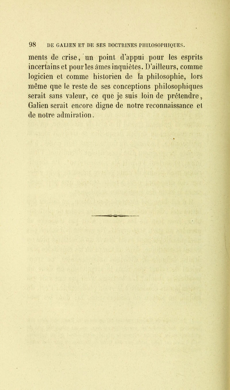 ments de crise, un point d’appui pour les esprits incertains et pour les ames inquietes. D’ailleurs, comme logicien et comme historien de la philosophic, lors m&me que le reste de ses conceptions philosophiques serait sans valeur, ce qu6 je suis loin de prStendre, Galien serait encore digne de notre reconnaissance et de notre admiration.