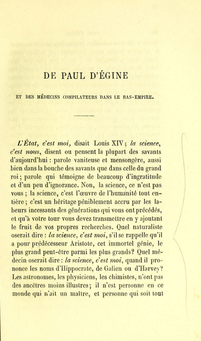 DE PAUL D’EGINE ET DES MEDECINS COMPILATEURS BANS LE BAS-EMPIRE. LEtat, c'est moi, disait Louis XIY; la science, c’est nous, disent ou pensent la plupart des savants d’aujourd’hui: parole vaniteuse et mensongere, aussi bien dans la bouche des savants que dans celle du grand roi; parole qui temoigne de beaucoup d’ingratitude et d’un peu d’ignorance. Non, la science, ce n’est pas vous; la science, c’est l’oeuvre de l’humanite tout en- tiere; c’est un heritage p^niblement accru par les la- bours incessants des generations qui vous ont precedes, et qu’a votre tour vous devez transmettre en y ajoutant le fruit de vos propres recherches. Quel naturaliste oserait dire : la science, cest moi, s’ilse rappelle qu’il a pour predecesseur Aristote, cet immortel genie, le plus grand peut-etre parmi les plus grands? Quel me» decin oserait dire: la science, cest moi, quand il pro- nonce les noms d’Hippocrate, de Galien ou d’Harvey? Les astronomes, les physiciens, les chimistes, n’ont pas des ancetres moins illustres; il n’est personne en ce monde qui n’ait un maitre, et personne qui soit tout