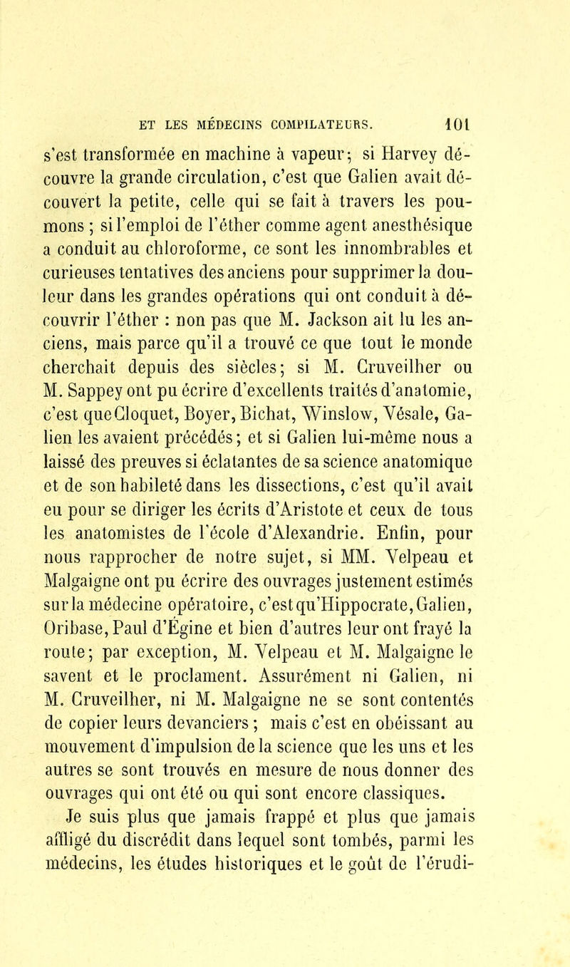 s’est transformee en machine a vapeur; si Harvey de- couvre la grande circulation, c’est que Galien avait de- couvert la petite, celle qui se fait a travers les pou- mons ; sil’emploi de l’ether comme agent anesthesique a conduit au chloroforme, ce sont les innombrables et curieuses tentatives des anciens pour supprimer la dou- leur dans les grandes operations qui ont conduit a de~ couvrir l’6ther : non pas que M. Jackson ait lu les an- ciens, mais parce qu’il a trouve ce que tout le monde cherchait depuis des siecles; si M. Gruveilher ou M. Sappey ont pu ecrire d’excellents traites d’anatomie, c’est que Cloquet, Boyer, Bichat, Winslow, Ydsale, Ga- lien les avaient precedes; et si Galien lui-meme nous a laisse des preuves si eclatantes de sa science anatomique et de son habilete dans les dissections, c’est qu’il avait eu pour se diriger les ecrits d’Aristote et ceux de tous les anatomistes de l’ecole d’Alexandrie. Enlin, pour nous rapprocher de notre sujet, si MM. Yelpeau et Malgaigne ont pu ecrire des ouvrages justement estimes surla medecine optatoire, c’estqu’Hippocrate,Galien, Qribase, Paul d’Egine et bien d’autres leur ont fraye la route; par exception, M. Yelpeau et M. Malgaigne le savent et le proclament. Assurement ni Galien, ni M. Gruveilher, ni M. Malgaigne ne se sont contentes de copier leurs devanciers; mais c’est en obeissant au mouvement d’impulsion dela science que les uns et les autres se sont trouv^s en mesure de nous donner des ouvrages qui ont ete ou qui sont encore classiques. Je suis plus que jamais frappe et plus que jamais afflige du discredit dans lequel sont tombes, parmi les medecins, les etudes historiques et le gout de l’erudi-