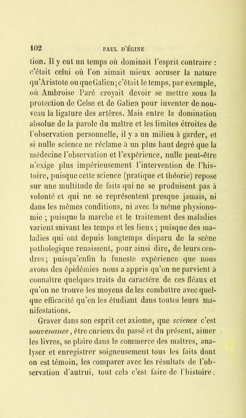 lion. II y eul un temps ou dominait besprit contraire : c’etait celui ou Ton aimait mieux accuser la nature qu’Aristote ouqueGalien;c’etait le temps, par exemple, ou Ambroise Pare croyait devoir se mettre sous la protection de Celse et de Galien pour inventer de nou- veau la ligature des arteres. Mais entre la domination absolue de la parole du maitre et les limites etroites de l’observation personnelle, il y a un milieu a garder, et si nulle science ne reclame a un plus haut degre que la medecine l’observation et l’experience, nulle peut-etre n’exige plus imperieusement Pintervention de l’his- toire, puisque cette science (pratique et th^orie) repose sur une multitude de faits qui ne se produisent pas a volonte et qui ne se represented presque jamais, ni dans les memes conditions, ni avec la meme pbysiono- mie ; puisque la marche et le traitement des maladies varient suivant les temps et les lieux; puisque des ma- ladies qui ont depuis longtemps disparu de la scene patbologique renaissent, pour ainsi dire, de leurscen- dres; puisqu’enfin la funeste experience que nous avons des 6pidemies nous a appris qu’on ne parvient a connaitre quelques traits du caractere de ces fleaux et qu’on ne trouve les moyens de les combattre avec quel- que efficacite qu’en les etudiant dans toutes leurs ma- nifestations. Graver dans son esprit cet axiome, que science e’est souvenance, etrecurieux du passe et du present, aimer les livres, se plaire dans le commerce des maitres, ana- lyser et enregistrer soigneusement tous les faits dont on est temoin, les comparer avec les resultals de l’ob- servation d’autrui, tout cela e’est faire de bhistoire ,