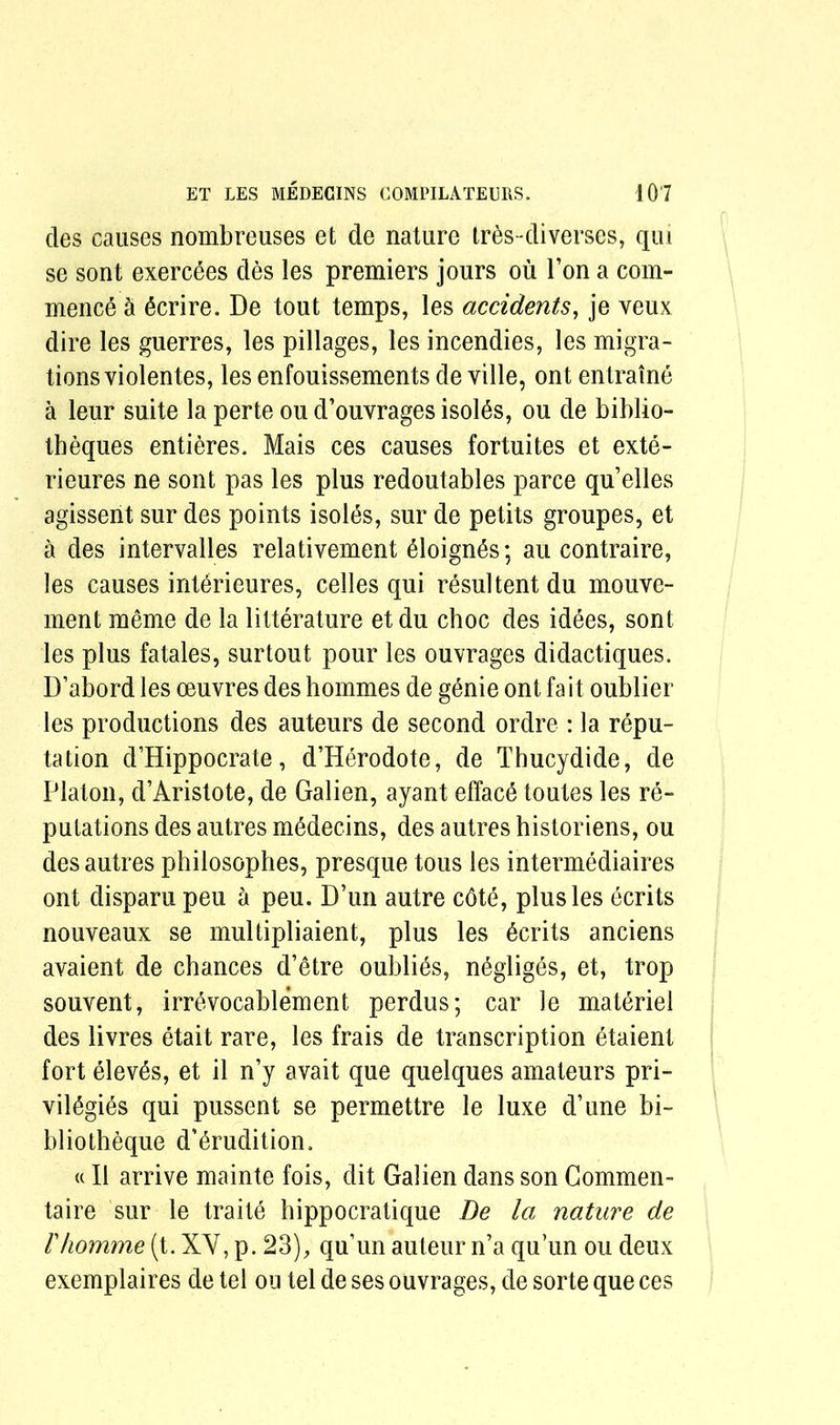 des causes nombreuses et de nature tres-diverses, qui se sont exercSes des les premiers jours ou Ton a com- mence a ecrire. De tout temps, les accidents, je veux dire les guerres, les pillages, les incendies, les migra- tions violentes, les enfouissements de ville, ont entraine a leur suite la perte ou d’ouvrages isolds, ou de biblio- theques entieres. Mais ces causes fortuites et exte- rieures ne sont pas les plus redoutables parce qu’elles agissent sur des points isoies, sur de petits groupes, et a des intervalles relativement 61oign6s; au contraire, les causes interieures, celles qui resultent du mouve- ment meme de la litterature etdu choc des idees, sont les plus fatales, surtout pour les outrages didactiques. D’abord les oeuvres des hommes de genie ont fait oublier les productions des auteurs de second ordre : la repu- tation d’Hippocrate, d’Herodote, de Thucydide, de Platon, d’Aristote, de Galien, ayant efface toutes les re- putations des autres mddecins, des autres historiens, ou des autres philosophes, presque tous les intermediaires ont disparu peu a peu. D’un autre cdte, plus les ecrits nouveaux se multipliaient, plus les dcrits anciens avaient de chances d’etre oublies, negliges, et, trop souvent, irrevocablement perdus; car le materiel des livres etait rare, les frais de transcription etaient fort elev^s, et il n’y avait que quelques amateurs pri- vil^gies qui pussent se permettre le luxe d’une bi- bliotheque d’^rudition, «II arrive mainte fois, dit Galien dans son Commen- taire sur le traite hippocratique Be la nature de r/iomme (t. XY, p. 23), qu’un auteur n’a qu’un ou deux exemplaires de tel ou tel de ses ouvrages, de sorte que ces