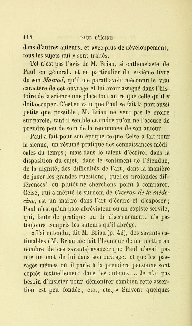 dans d’autres auteurs, et avec plus de d6veloppement5 tous les sujets qui y sont traites. Tel n’est pas l’avis de M. Briau, si enthousiaste de Paul en general, et en particulier du sixieme livre de son Manuel, qu’il me paraitavoir m^connu le vrai caractere de cet ouvrage et lui avoir assigne dans l’his- toire de la science une place tout autre que celle qu’il y doit occuper. G’est en vain que Paul se fait la part aussi petite que possible, M. Briau ne veut pas le croire sur parole, tant il semble craindre qu’on ne Faccuse de prendre peu de soin de la renommee de son auteur. Paul a fait pour son 6poque ce que Gelse a fait pour la sienne, un resume pratique des connaissances medi- cates du temps; mais dans le talent d’^crire, dans la disposition du sujet, dans le sentiment de l’Stendue, de la dignity, des difficulty de Fart, dans la maniere de juger les grandes questions, quelles profondes dif- ferences ! ou plutbt ne cherchons point a comparer. Gelse, qui a merits le surnom de Ciceron de la mede- cine, est un maitre dans Fart d’Scrire et d’exposer; Paul n’est qu’un pale abrSviateur ou un copiste servile, qui, faute de pratique ou de discernement, n’a pas toujours compris les auteurs qu’il abrSge. « J’ai entendu, dit M. Briau (p. 43), des savants es- timates (M. Briau me fait Fhonneur de me mettre au nombre de ces savants) avancer que Paul n’avait pas mis un mot de lui dans son ouvrage, et que les pas- sages memes ou il parle a la premiere personne sont copies textuellement dans les auteurs.... Je n’ai pas besoin d’insister pour demontrer combien cette asser- tion est peu fondee, etc., etc.. » Suivent quelques