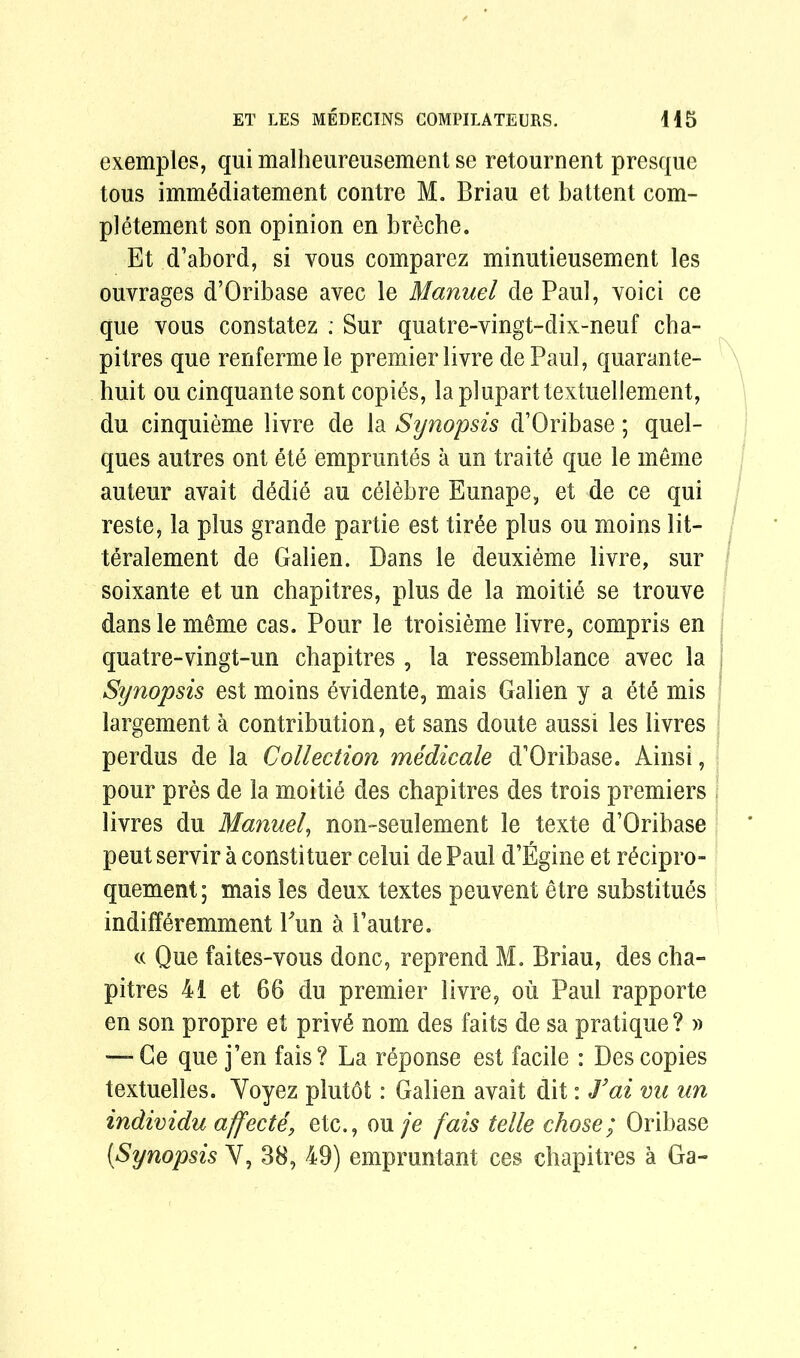 exemples, qui malheureusement se retournent presque tous immMiatement contre M. Brian et battent com- pletement son opinion en breche. Et d’abord, si vous comparez minutieusement les ouvrages d’Oribase avec le Manuel de Paul, void ce que vous constatez ; Sur quatre-vingt-dix-neuf cba- pitres que renfermele premier livre dePaul, quarante- huit ou cinquante sont copies, lapluparttextuellement, du cinquieme livre de la Synopsis d’Oribase; quel- ques autres ont ete empruntes a un traite que le meme auteur avait d6die au celebre Eunape, et de ce qui reste, la plus grande partie est tir6e plus ou moins lit- teralement de Galien. Dans le deuxieme livre, sur soixante et un chapitres, plus de la moitie se trouve dans le meme cas. Pour le troisieme livre, compris en quatre-vingt-un chapitres , la ressemblance avec la Synopsis est moins dddente, mais Galien y a 6t6 mis largement a contribution, et sans doute aussi les livres perdus de la Collection medicale d’Oribase. Ainsi, pour pres de la moitie des chapitres des trois premiers livres du Manuel, non-seulement le texte d’Oribase pent servir a constituer celui de Paul d’Egine et r£cipro- quement; mais les deux textes peuvent etre substitues indifferemment Pun a Pautre. « Que faites-vous done, reprend M. Briau, des cha- pitres 41 et 66 du premier livre, ou Paul rapporte en son propre et priv6 nom des faits de sa pratique ? » — Ge que j’en fais? La reponse est facile : Des copies textuelles. Voyez plut6t: Galien avait dit: J’ai vu un individu affecte, etc., ou je fais telle chose; Oribase [Synopsis Y, 38, 49) empruntant ces chapitres a Ga-