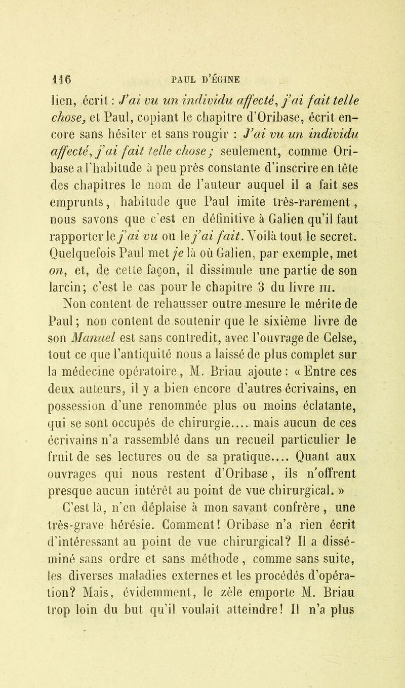 lien, ecri 1: J’ai vu un individu affecte, j’ai fait telle chose, el Paul, copiant le chapitre d’Oribase, 6crit en- core sans hesiter et sans rougir : J’ai vu un individu affecte, j’ai fait telle chose ; seulement, comme Ori- base a l’habitude a peu pres constante d’inscrire en tele des chapitres le no nr de Pauteur auquel il a fait ses emprunts, habitude que Paul imite tres-rarement, nous savons que east en definitive a Galien qu’il faut rapporterle j’ai vu ou lej’ai fait. Yoilatout le secret. Quelquefois Paul met je la ou Galien, par exemple, met on, et, de cette facon, il dissimule une partie de son larcin; c’est le cas pour le chapitre 3 du livre m. Non content de rehausser outre mesure le m^rile de Paul; non content de soutenir que le sixieme livre de son Manuel est sans contredit, avec Pouvragede Gelse, tout ce que l’antiquite nous a laisse de plus complet sur la medecine operatoire, M. Briau ajoute: ccEntre ces deux auteurs, il y a bien encore d’autres ^crivains, en possession d’une renommee plus ou moins eclatante, qui se sont. occup^s de chirurgie.... mais aucun de ces ecrivains n’a rassemble dans un recueil particulier le fruit de ses lectures ou de sa pratique.... Quant aux ouvrages qui nous restent d’Oribase, ils n'offrent presque aucun interet au point de vue chirurgical. » G’estla, n’en deplaise a mon savant confrere, une tres-grave h^resie. Comment! Oriba.se n’a rien 6crit d’int^ressant au point de vue chirurgical? Il a disse- mine sans ordre et sans methode, comme sans suite, les diverses maladies externes et les procedes d’opera- tion? Mais, evidemment, le zele emporte M. Briau trop loin du but qu’il voulait atteindre! Il n’a plus