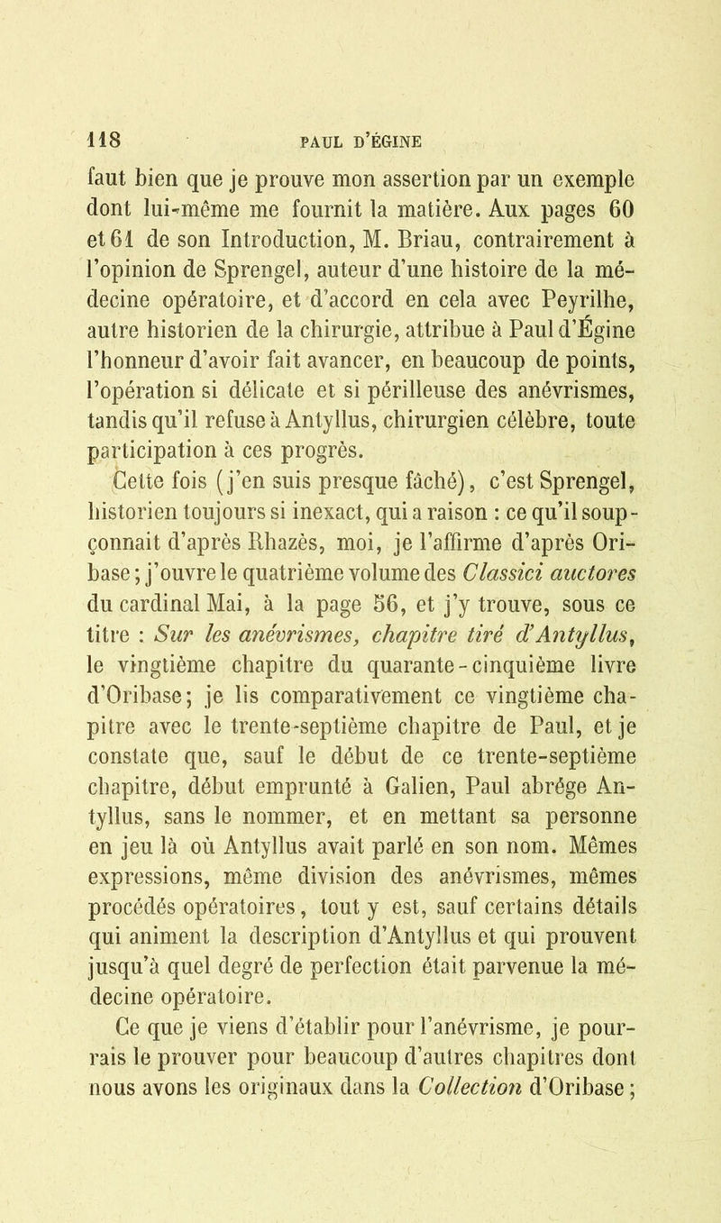 faut bien que je prouve mon assertion par un exemple dont luRmeme me fournit la matiere. Aux pages 60 et61 de son Introduction, M. Briau, contrairement a l’opinion de Sprengel, auteur d’une histoire de la me- decine op6ratoire, et d’accord en cela avec Peyrilhe, autre historien de la chirurgie, attribue a Pauld’Egine 1’honneur d’avoir fait avancer, en beaucoup de points, Poperation si delicate et si perilleuse des anevrismes, tandisqu’il refuse a Antyllus, chirurgien celebre, toute participation a ces progres. Cette fois (j’en suis presque fache), c’est Sprengel, historien toujours si inexact, qui a raison : ce qu’il soup- connait d’apres Rhazes, moi, je Paffirme d’apres Ori- base; j’ouvre le quatrieme volume des Classici auctores du cardinal Mai, a la page 56, et j’y trouve, sous ce tit re : Sur les anevrismes, chapitre tire d’ Antyllus, le vingtieme chapitre du quarante-cinquieme livre d’Oribase; je lis comparativement ce vingtieme cha- pitre avec le trente-septieme chapitre de Paul, et je constate que, sauf le debut de ce trente-septieme chapitre, debut emprunte a Galien, Paul abr6ge An- tyllus, sans le nommer, et en mettant sa personne en jeu la ou Antyllus avait parl6 en son nom. Memes expressions, meme division des anevrismes, memes proced^s op^ratoires, tout y est, sauf certains details qui animent la description d’Antyllus et qui prouvent jusqu’a quel degre de perfection etait parvenue la me- decine operatoire. Ce que je viens d’etablir pour 1’anevrisme, je pour- rais le prouver pour beaucoup d’autres chapitres clont nous avons les originaux dans la Collection d’Oribase;