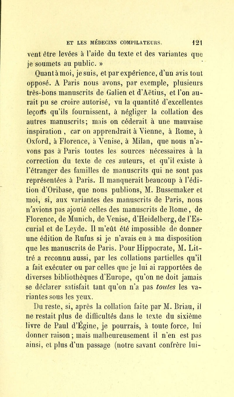 vent etre levies a l’aide du texte et des variantes que je soumets an public. » Quantamoi, jesuis, et par experience, d’un avis tout oppose. A Paris nous avons, par exemple, plusieurs tres-bons manuscrits de Galien et d’Aetius, et Ton au- rait pu se croire autorise, yu la quantity d’excellentes legoifs qu’ils fournissent, a n^gliger la collation des autres manuscrits; mais on cdderait. a une mauvaise inspiration , car on apprendrait a Yienne, a Rome, a Oxford, a Florence, a Yenise, a Milan, que nous n’a- vons pas a Paris toutes les sources necessaires a la correction du texte de ces auteurs, et qu’il existe a Fdtranger des families de manuscrits qui ne sont pas repr6sent6es a Paris. II manquerait beaucoup a l’edi- lion d’Oribase, que nous publions, M. Bussemaker et moi, si, aux variantes des manuscrits de Paris, nous n'avions pas ajoute celles des manuscrits de Rome, de Florence, de Munich, de Yenise, d’Heidelberg, de 1’Es- curial et de Leyde. II m’eut etd impossible de donner une edition de Rufus si je n’avais eu a ma disposition que les manuscrits de Paris. Pour Hippocrate, M. Lit- tre a reconnu aussi, par les collations partielles qu’il a fait ex6cuter ou par cedes que je lui ai rapport^es de diverses bibliotheques d’Europe, qu’on ne doit jamais se declarer satisfait tant qu’on n’a pas toutes les va- riantes sous les yeux. Dn reste, si, apres la collation faite par M. Briau, il ne restait plus de difficultSs dans le texte du sixieme livre de Paul d’Egine, je pourrais, a toute force, lui donner raison; mais malheureusement il n’en est pas ainsi, et plus d’un passage (notre savant confrere lui-