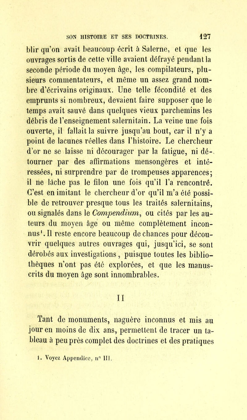 blir qu’on avait beaucoup ecrit a Salerne, et que les ouvrages sortis de cette ville avaient defrays pendant la seconde p^riode du moyen age, les compilateurs, plu- sieurs commentateurs, et meme un assez grand nom- bre d’^crivains originaux. Une telle f6condit6 et des emprunts si nombreux, devaient faire supposer que le temps avait sauve dans quelques vieux parchemins les debris de l’enseignement salernitain. La veine une fois ouverte, il fallait la suivre jusqu’au bout, car il n’y a point de lacunes reelles dans l’histoire. Le chercheur d’or ne se laisse ni decourager par la fatigue, ni de- tourner par des affirmations mensongeres et inte- ressees, ni surprendre par de trompeuses apparences; il ne lache pas le filon une fois qu’il la rencontre. G’est en imitant le chercheur d’or qu’il m’a ete possi- ble de retrouver presque tous les traites salernitains, ou signales dans le Compendium, ou cit6s par les au- teurs du moyen age ou meme completement incon- nus‘.Il reste encore beaucoup de chances pour d^cou- vrir quelques autres ouvrages qui, jusqu’ici, se sont derobes aux investigations, puisque toutes les biblio— theques n’ont pas ete explorees, et que les manus- crits du moyen age sont innombrables. II Tant de monuments, naguere inconnus et mis au jour en moins de dix ans, permettent de tracer un ta- bleau a peupres complet des doctrines et des pratiques 1. Voyez Appendice, n° III,