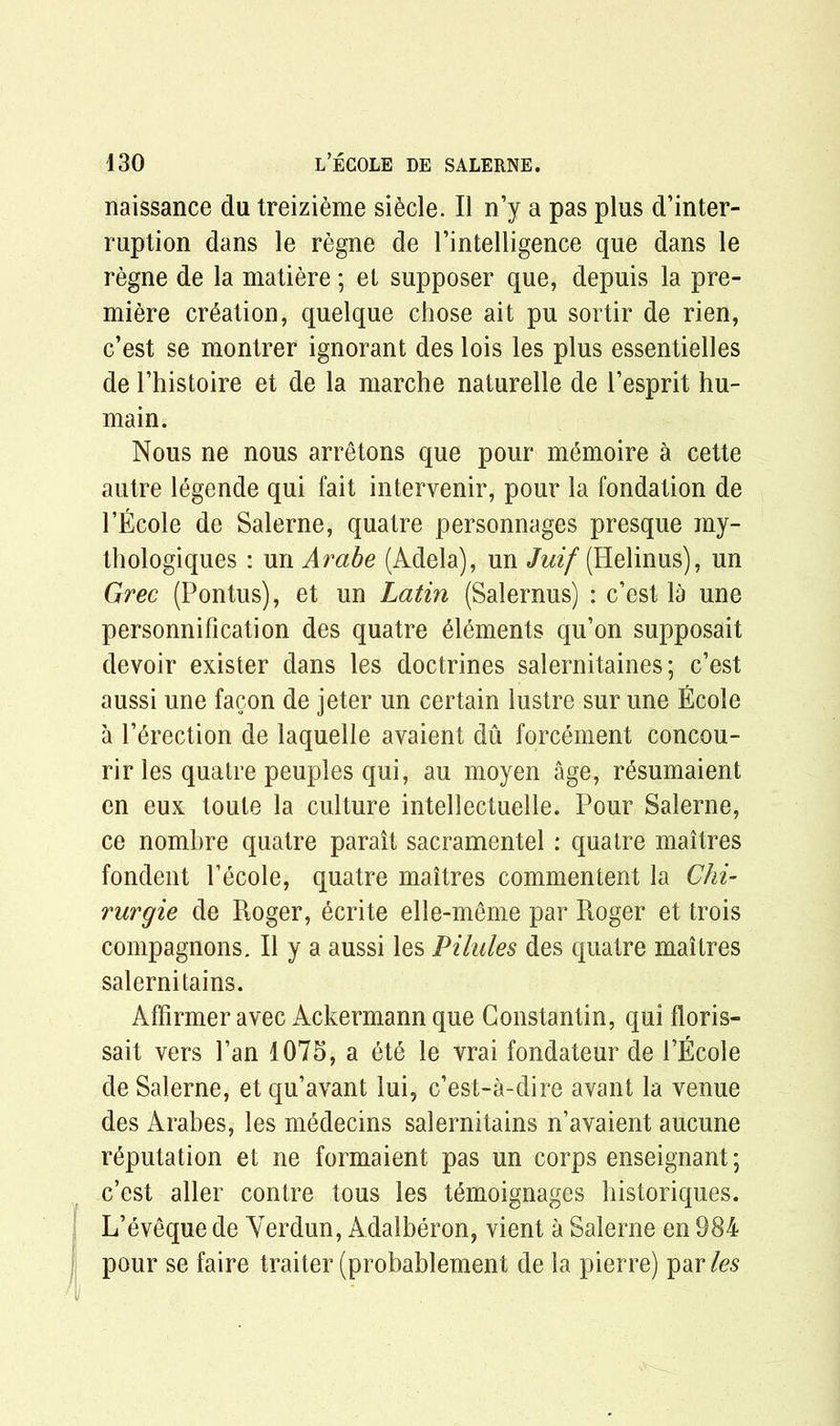 naissance da treizieme si£cle. II n’y a pas plus d’inter- ruption dans le regne de l’intelligence que dans le regne de la matiere; et supposer que, depuis la pre- miere creation, quelque chose ait pu sortir de rien, c’est se montrer ignorant des lois les plus essentielles de Thistoire et de la marche naturelle de l’esprit hu- main. Nous ne nous arretons que pour memoire a cette autre legende qui fait intervenir, pour la fondation de l’Ecole de Salerne, quatre personnages presque my- thologiques : un Arabe (Adela), un Juif (Helinus), un Grec (Pontus), et un Latin (Salernus) : c’est la une personnification des quatre elements qu’on supposait devoir exister dans les doctrines salernitaines; c’est aussi une facon de jeter un certain lustre sur une Ecole a l’erection de laquelle avaient du forcement concou- rir les quatre peuples qui, au moyen age, resumaient en eux toute la culture intellectuelle. Pour Salerne, ce nombre quatre parait sacramentel : quatre maitres fondent l’ecole, quatre maitres commentent la Chi’ rurgie de Roger, ecrite elle-meme par Roger et trois compagnons. II y a aussi les Pilules des quatre maitres salerni tains. Affirmer avec Ackermann que Constantin, qui floris- sait vers Fan 1075, a 6te le vrai fondateur de FEcole de Salerne, et qu’avant lui, c’est-a-dire avant la venue des Arabes, les m^decins salernitains n’avaient aucune reputation et ne formaient pas un corps enseignant; c’est aller contre tous les temoignages bistoriques. L’eveque de Yerdun, Adalberon, vient a Salerne en 984 pour se faire trailer (probablement de la pierre) par les