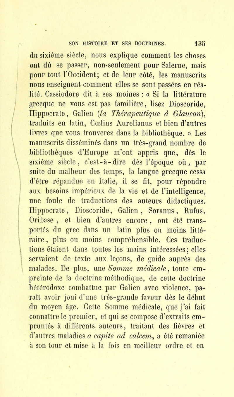 du sixieme siecle, nous explique comment les choses ont du se passer, non-seulement pour Salerne, mais pour tout TOccident; et de leur cdte, les manuscrits nous enseignent comment elles se sont pass6es en rea- lite. Gassiodore dit a ses moines : « Si la literature grecque ne vous est pas familtre, lisez Dioscoride, Hippocrate, Galien {la Therapeutique d Glaucori), traduits en latin, Goelius Aurelianus et bien d’autres livres que vous trouverez dans la bibliotheque. » Les manuscrits dissemines dans un tres-grand nombre de bibliotheques d’Europe m’ont appris que, des le sixieme siecle, c’est-a-dire des 1’epoque ou., par suite du malheur des temps, la langue grecque cessa d’etre r6pandue en Italie, il se fit, pour repondre aux besoins inqtrieux de la vie et de Fintelligence, une foule de traductions des auteurs didactiques. Hippocrate, Dioscoride, Galien, Soranus, Rufus, Oribase , et bien d’autres encore , ont et trans- ports du grec dans un latin plus on moins litte- raire, plus ou moins comprehensible. Ces traduc- | tions etaient dans toutes les mains interessees ; elles servaient de texte aux lecons, de guide aupres des rnalades. De plus, une Somme medicale, toute em- preinte de la doctrine methodique, de cette doctrine heterodoxe combattue par Galien avec violence, pa- rait avoir joui d’une tres-grande favour des le debut du moyen age. Gette Somme medicale, que j’ai fait connaitre le premier, et qui se compose d’extraits em- pruntes a differents auteurs, traitant des fievres et d’autres maladies a capite ad calcem, a ete remaniee a son tour et mise a la fois en meilleur ordre et en