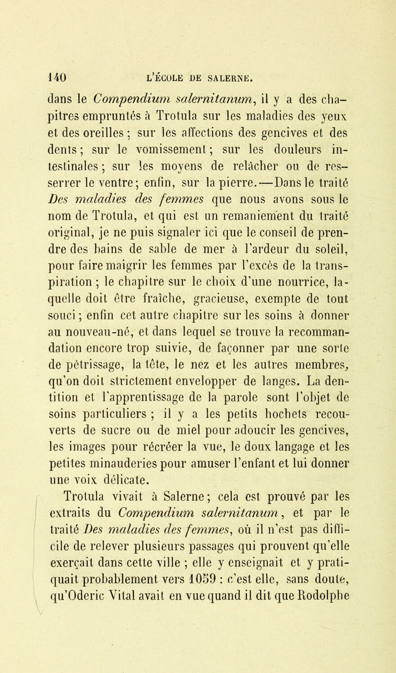 dans le Compendium salernitanum, il y a des cha- pitres empruntes a Trotula sur les maladies des yeux et des oreilles; sur les affections des gencives et des dents; sur le vomissement; sur les douleurs in- testinales; sur les moyens de relacher ou de res- serrer le ventre; enfin, sur la pierre.-— Dans le traits Des maladies des femmes que nous avons sous le nom de Trotula, et qui est un remaniement du traite original, je ne puis signaler ici que le conseil de pren- dre des bains de sable de mer k l’ardeur du soleil, pour faire maigrir les femmes par l’exces de la trans- piration ; le chapitre sur le choix d’une nourrice, la- quelle doit etre fraiche, gracieuse, exempte de tout souci; enfin cet autre chapitre sur les soins a donner au nouveau-ne, et dans lequel se trouve la recomman- dation encore trop suivie, de faconner par une sorle de petrissage, la tete, le nez et les autres membres,, qu’on doit strictement envelopper de langes. La den- tition et l’apprentissage de la parole sont l’objet de soins particuliers ; il y a les petits bochets recou- yerts de sucre ou de miel pour adoucir les gencives, les images pour recreer la vue, le doux langage et les petites minauderies pour amuser l’enfant et lui donner une voix delicate. Trotula vivait a Salerne; cela est prouve par les extraits du Compendium salernitanum, et par le traits Des maladies des femmes, ou il n’est pas diffi- cile de relever plusieurs passages qui prouvent qu’elle exercait dans cette ville ; elle y enseignait et y prati- quait probablement vers 1059 : c’est elle, sans doute, qu’Oderic Vital avait en vue quand il dit que Rodolphe