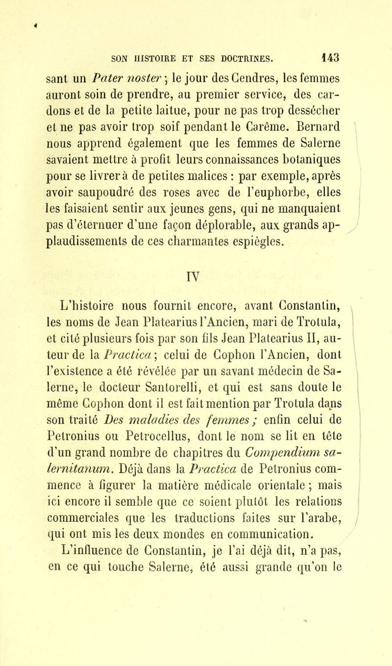 sant un Pater noster; le jour desCendres, les femmes auront soin de prendre, au premier service, des car- dons et de la petite laitue, pour ne pas trop dess6cher et ne pas avoir trop soif pendant le Careme. Bernard nous apprend 6galement que les femmes de Sal erne savaient mettre a profit leurs connaissances botaniques pour se livrer a de petites malices : par exemple, apres avoir saupoudre des roses avec de Feuphorbe, elles les faisaient sentir aux jeunes gens, qui ne manquaient pas d’eternuer d’une facon deplorable, aux grands ap- plaudissements de ces charmantes espiegles. IY L’histoire nous fournit encore, avant Constantin, les noms de Jean PlateariusFAncien, mari de Trotula, et cit6 plusieurs fois par son fils Jean Platearius II, au- teur de la Practica; celui de Cophon FAncien, dont Fexistence a 6te revelee par un savant medecin de Sa- lerne, le docteur Santorelli, et qui est sans doute le meme Cophon dont il est fait mention par Trotula dans son traite Des maladies des femmes ; enfin celui de Petronius ou Petrocellus, dont le nom se lit en tete d’un grand nombre de chapitres du Compendium sa- fer nit anum. Deja dans la Practica de Petronius com- mence a figurer la matiere medicale orientale; mais ici encore il semble que ce soient plutdt les relations commerciales que les traductions faites sur l’arabe, qui ont mis les deux mondes en communication. L’influence de Constantin, je Fai deja dit, n’a pas, en ce qui touche Salerne, etd aussi grande qu’on le