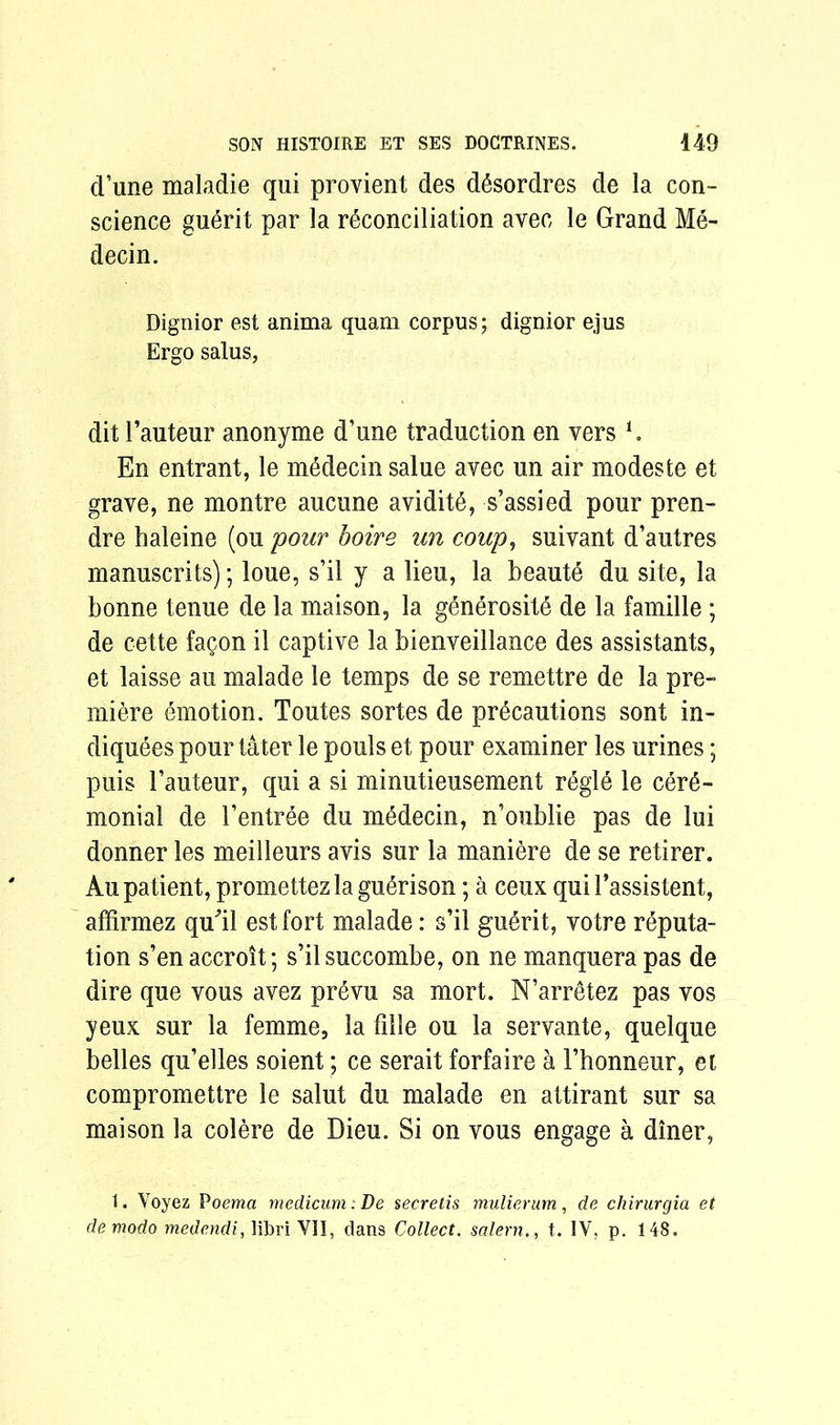 (Tune maladie qui provient des desordres de la con- science guerit par la reconciliation avec le Grand Me- decin. Dignior est anima quam corpus; dignior ejus Ergo salus, dit 1’auteur anonyme d’une traduction en vers *. En entrant, le medecin salue avec un air modeste et grave, ne montre aucune avidite, s’assied pour pren- dre haleine (ou pour boire un coup, suivant d’autres manuscrits); loue, s’il y a lieu, la beaute du site, la bonne tenue de la maison, la generositd de la famille ; de cette facon il captive la bienveillance des assistants, et laisse au malade le temps de se remettre de la pre- miere emotion. Toutes sortes de precautions sont in- diquees pour tater le pouls et pour examiner les urines; puis 1’auteur, qui a si minutieusement regie le cere- monial de 1’entree du medecin, n’oublie pas de lui donner les meilleurs avis sur la maniere de se retirer. Au patient, promettezlaguerison; a ceux qui 1’assistent, affirmez qu'il est fort malade: s’il guerit, votre reputa- tion s’enaccroit; s’ilsuccombe, on ne manquerapas de dire que vous avez prevu sa mort. N’arretez pas vos yeux sur la femme, la fille ou la servante, quelque belles qu’elles soient; ce serait forfaire a l’honneur, et compromettre le salut du malade en attirant sur sa maison la colere de Dieu. Si on vous engage a diner, 1. Voyez Poema medicum: De secretis mulierum, de chirurgia et de modo medendi, libri VII, dans Collect. salern., t. IV, p. 148.