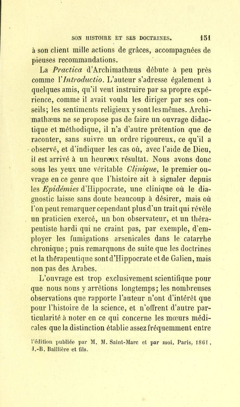 a son client mille actions de graces, accompagnees de pieuses recommandations. La Practica d’Archimathseus debut e a peu pres comme VIntroductio. L’auteur s’adresse ygalement a quelques amis, qu’il vent instruire par sa propre expe- rience, comme il avait voulu les diriger par ses con- seils; les sentiments religieux ysontlesmemes. Archi- mathseus ne se propose pas de faire un ouvrage didac- tique et methodique, il n’a d’autre pretention que de raconter, sans suivre un ordre rigoureux, ce qu’il a observe, et d’indiquer les cas ou, avec 1’aide de Dieu, il est arrive a un heureux resultat. Nous avons done sous les yeux une veritable Clinique, le premier ou- vrage en ce genre que l’bistoire ait a signaler depuis les Epidemies d’Hippocrate, une clinique ou le dia- gnostic laisse sans doute beaucoup a d£sirer, mais ou Ton peut remarquer cependant plus d’un trait qui revele un praticien exerce, un bon observateur, et un thera- peutiste bardi qui ne craint pas, par exemple, d’em- ployer les fumigations arsenicales dans le catarrhe chronique; puis remarquons de suite que les doctrines et la thgrapeutique sont d’Hippocrate etde Galien, mais non pas des Arabes. L’ouvrage est trop exclusivement scientifique pour que nous nous y arretions longtemps; les nombreuses observations que rapporte l’auteur n’ont d’interet que pour 1’histoire de la science, et n’offrent d’autre par- ticularity a noter en ce qui concerne les moeurs medi- cales que la distinction ytablie assez frequemment entre l’^dition publi^e par M. M. Saint-Marc et par moi. Paris, 1861 , •i.-B. Bailliere et fils.