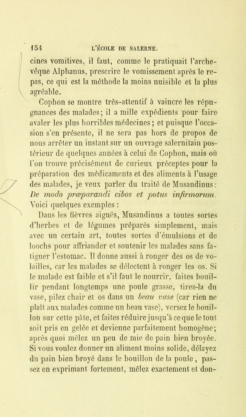 cines vomitives, il faut, comme le pratiquait Farche- veque Alphanus, prescrire le vomissement apres le re- pas, ce qui est la methode la moins nuisible et la plus \ agreable. Gophon se montre tres-attentif a vaincre les repu- gnances des malades; il a mille expedients pour faire avaler les plus horribles mMecines; etpuisque 1’occa- sion s’en presente, il ne sera pas hors de propos de nous arreter un instant sur un ouvrage salernitain pos- terieur de quelques annees a celui de Gophon, mais ou Ton trouve precisement de curieux preceptes pour la preparation des medicaments et des aliments a 1’usage des malades, je veux parler du traite de Musandinus: De modo prceparandi cihos et potus infirmorum. Voici quelques exemples : Dans les fievres aigues, Musandinus a toutes sortes d’herbes et de legumes prepares simplement, mais avec un certain art, toutes sortes d’emulsions et de loochs pour affriander et soutenir les malades sans fa- tiguer l’estomac. Il donne aussi a ronger des os de vo- lailles, car les malades se dMectent a ronger les os. Si le malade est faible et s’il faut le nourrir, faites bouil- lir pendant longtemps une poule grasse, tirez-la du vase, pilez chair et os dans un beau vase (car rien ne plait aux malades comme un beau vase), versez le bouil- lon sur cette pate, et faites r^duire jusqu’a ce que le tout soit pris en gelee et devienne parfaitement homogene; apres quoi melez un peu de mie de pain bien broyee. Si vous voulez donner un aliment moins solide, d^layez du pain bien broye dans le bouillon de la poule, pas- sez en exprimant fortement, melez exactement et don-